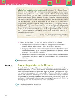 170
evaluación bloque 2
¿Qué efecto producían estas condiciones de los lugares de trabajo en las cos-
tumbres de los trabajadores? —Producían un efecto muy negativo en las fuerzas;
ésta era la queja habitual de las personas que allí entraban. Muchos no podían
resistir todas las horas, y se iban antes. Aquellos que no estaban habituados a esos
lugares generalmente perdían el apetito. El efecto natural del abatimiento era que
recurriéramos a la bebida como estimulante. Íbamos al taller a las seis de la maña-
na; pero a las siete, cuando se desayunaba, se traía ginebra. (…) Cuando algún
sastre muere, ¿qué les ocurre a sus viudas e hijos, ya que es muy raro que ahorren
algún dinero? —No existe ninguna previsión para las familias, nadie sabe de ellas
y, si no pueden valerse por sí mismas, tienen que ocurrir a la parroquia. (…) ¿Los
sastres de los pueblos beben tanto como los de los grandes talleres de las ciuda-
des? ­—No toman tanto, ni fuman tanto ni usan tantos estimulantes como los tra-
bajadores de las ciudades.
Chadwick, Edwin. “Estudio sobre la situación de los pobres (1842)”,
en Mark A. Kishlansky. Fuentes de la Historia Universal. Volumen 2. España: Paraninfo, 2000, pp.157-162.
•	 A partir de la lectura de esta entrevista, realicen las siguientes actividades:
	 Identifiquen las consecuencias que el trabajo en los grandes talleres textiles 	
trajo para la salud, la vida familiar y laboral de los sastres. Anótenlas.
	 Dialoguen y redacten una conclusión acerca del impacto de la transformación en
la vida personal y social de los trabajadores que pasaron de los pequeños talleres
artesanales a las grandes fábricas textiles.
	 Reformulen las hipótesis que escribieron en la sesión anterior, considerando los
cambios que se generaron en la vida de las familias a partir de la introducción de
máquinas.
Presenten sus respuestas.
Los protagonistas de la Historia
El estudio del bloque 2 te permitió conocer y analizar las causas y consecuencias de diferen-
tes procesos históricos. En el caso de la Ilustración, reconociste la importancia de la razón, el
conocimiento y la ciencia en el desarrollo de la vida de las personas e identificaste que algu-
nos de esos principios perduran en la actualidad. Con la Revolución Industrial conociste los
efectos de la introducción de las máquinas en todos los ámbitos de la vida. Algunos fueron
decisivos para el desarrollo de las sociedades y otros produjeron consecuencias como las que
analizaste en la sesión pasada. Actualmente, ¿crees posible que los avances en la ciencia y la
tecnología puedan traer resultados negativos para la humanidad?
6.	 Lee las siguientes notas periodísticas.
Sesión 60
HIST1 B2 SEVA.indd 170 6/2/07 9:42:41 PM
 