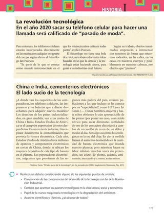 171
IHISTORIA
La revolución tecnológica
En el año 2020 sacar su teléfono celular para hacer una
llamada será calificado de “pasado de moda”.
Para entonces, los teléfonos celulares
estarán incorporados directamente
en las muñecas o cualquier otra parte
del cuerpo, según afirma el futurólo-
go Ian Pearson.
“Es parte de lo que se conoce
como mundo interconectado en el
que los microcircuitos están en todas
partes”, explicó Pearson.
El futurólogo no tiene una bola
decristal,sutrabajoesformularideas
basadas en lo que la ciencia y la tec-
nología están haciendo ahora, para
guiar a las industrias en el futuro.
Según su trabajo, objetos inani-
mados empezarán a interactuar
con nosotros de forma que estare-
mos rodeados, en las calles, en las
casas, en nuestros cuerpos y posi-
blemente en nuestras cabezas, por
objetos que “piensan”.
China e India, cementerios electrónicos
El lado sucio de la tecnología
¿A dónde van los esqueletos de las com-
putadoras, los teléfonos celulares, las im-
presoras y las baterías que a diario des-
echamos para adquirir nuevos modelos?
Los desechos de los países industrializa-
dos, en gran medida, van a las costas de
China e India. Estados Unidos de Améri-
ca es el campeón exportador de estos des-
perdicios. En un reciente informe, Green-
peace documenta la contaminación que
provoca la basura electrónica. Cada año,
Estados Unidos de América bota millones
de aparatos y componentes electrónicos
en costas de China, donde se ubican los
mayores depósitos de este tipo de basura
en el planeta. Los pepenadores electróni-
cos, migrantes que provienen de las re-
giones más pobres del país, crearon po-
blaciones a las que incluso se les conoce
por su “especialidad”, como HP Laser Jet
Town. (…) Estos hombres, mujeres y has-
ta niños obtienen lo aún aprovechable de
las piezas (por poner un caso, usan ácido
nítrico para sacar diminutas cantidades
de oro de los contactos eléctricos) a cam-
bio de un sueldo de cerca de un dólar y
medio al día. Son algo así como los ecolo-
gistas en la era del chip. En cierta medida
frenan el aumento desmedido en la canti-
dad de basura electrónica que inunda
nuestro planeta; pero mientras hacen su
labor inhalan, muchas veces sin protec-
ción, un cóctel de plomo, cadmio, anti-
monio, mercurio y cromo, entre otros.
•	 Realicen un debate considerando alguno de los siguientes puntos de análisis:
	 Comparación de las consecuencias del desarrollo de la tecnología con las de la Revolu-
ción Industrial.
	 Cambios que acarrean los avances tecnológicos en la vida laboral, social y económica.
	 Papel de la nueva maquinaria tecnológica en la degradación del ambiente.
	 Avances científicos y técnicos, ¿al alcance de todos?
Molina, Tania. “El lado sucio de la tecnología”, en La jornada año 2005. (suplemento Masiosare, No. 421).
http://news.bbc.co.uk/hi/spanish/misc/newsid_4077000/4077411.stm
HIST1 B2 SEVA.indd 171 6/2/07 9:42:48 PM
 