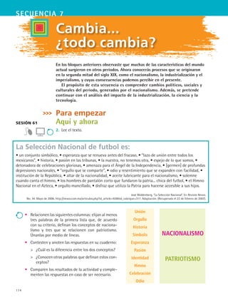 174
secuencia 7
Nacionalismo
Patriotismo
Cambia...
¿todo cambia?
Sesión 61
En los bloques anteriores observaste que muchas de las características del mundo
actual surgieron en otros periodos. Ahora conocerás procesos que se originaron
en la segunda mitad del siglo XIX, como el nacionalismo, la industrialización y el
imperialismo, y cuyas consecuencias podemos percibir en el presente.
El propósito de esta secuencia es comprender cambios políticos, sociales y
culturales del periodo, generados por el nacionalismo. Además, se pretende
continuar con el análisis del impacto de la industrialización, la ciencia y la
tecnología.
Para empezar
Aquí y ahora
2.	 Lee el texto.
Unión
Orgullo
Historia
Símbolo
Esperanza
Pasión
Identidad
Himno
Celebración
Odio
La Selección Nacional de futbol es:
• un conjunto simbólico, • esperanza que se renueva antes del fracaso, • “lazo de unión entre todos los
mexicanos”, • historia, • pasión en las tribunas, • la nuestra, no tenemos otra, • espejo de lo que somos, •
detonadora de celebraciones gloriosas, • amenaza para el Ángel de la Independencia, • [germen] de profundas
depresiones nacionales, • “orgullo que se comparte”, • odio y resentimiento que se expanden con facilidad, •
institución de la República, • altar de la nacionalidad, • aceite lubricante para el nacionalismo, • solemne
cuando canta el himno, • los hombres de pantalón corto que fundaron la patria... chica del futbol, • el Himno
Nacional en el Azteca, • orgullo mancillado, • disfraz que utiliza la Patria para hacerse accesible a sus hijos.
José Woldenberg. “La Selección Nacional”. En Revista Nexos.
No. 34. Mayo de 2006. http://nexos.com.mx/articulos.php?id_article=928id_rubrique=317. Adaptación. (Recuperada el 22 de febrero de 2007).
•	 Relacionen las siguientes columnas: elijan al menos
tres palabras de la primera lista que, de acuerdo
con su criterio, definan los conceptos de naciona-
lismo y tres que se relacionen con patriotismo.
Únanlas por medio de líneas.
•	 Contesten y anoten las respuestas en su cuaderno:
	 ¿Cuál es la diferencia entre los dos conceptos?
	 ¿Conocen otras palabras que definan estos con-
ceptos?
•	 Comparen los resultados de la actividad y comple-
menten las respuestas en caso de ser necesario.
HIST1 B3 S7.indd 174 6/2/07 9:43:53 PM
 