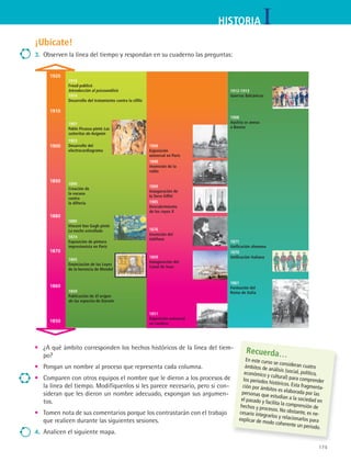 175
IHISTORIA
¡Ubícate!
3.	 Observen la línea del tiempo y respondan en su cuaderno las preguntas:
1861
Formación del
Reino de Italia
1871
Unificación alemana
1908
Austria se anexa
a Bosnia
1869
Inauguración del
Canal de Suez
1876
Invención del
teléfono
1896
Invención de la
radio
1900
Exposición
universal en París
•	 ¿A qué ámbito corresponden los hechos históricos de la línea del tiem-
po?
•	 Pongan un nombre al proceso que representa cada columna.
•	 Comparen con otros equipos el nombre que le dieron a los procesos de
la línea del tiempo. Modifíquenlos si les parece necesario, pero si con-
sideran que les dieron un nombre adecuado, expongan sus argumen-
tos.
•	 Tomen nota de sus comentarios porque los contrastarán con el trabajo
que realicen durante las siguientes sesiones.
4.	 Analicen el siguiente mapa.
Recuerda…
En este curso se consideran cuatroámbitos de análisis (social, político,económico y cultural) para comprenderlos periodos históricos. Esta fragmenta-ción por ámbitos es elaborada por laspersonas que estudian a la sociedad enel pasado y facilita la comprensión dehechos y procesos. No obstante, es ne-cesario integrarlos y relacionarlos paraexplicar de modo coherente un periodo.
1920
1910
1900
1890
1880
1870
1860
1850
1985
Descubrimiento
de los rayos X
1865
Enunciación de las Leyes
de la herencia de Mendel
1889
Vincent Van Gogh pintó
La noche estrellada
1890
Creación de
la vacuna
contra
la difteria
1903
Desarrollo del
electrocardiograma
1851
Exposición universal
en Londres
1874
Exposición de pintura
impresionista en París
1914
Desarrollo del tratamiento contra la sífilis
1889
Inauguración de
la Torre Eiffel
1859
Publicación de El origen
de las especies de Darwin
1907
Pablo Picasso pintó Las
señoritas de Avignón
1916
Freud publicó
Introducción al psicoanálisis
1870
Unificación italiana
1912-1913
Guerras Balcánicas
HIST1 B3 S7.indd 175 6/2/07 9:43:58 PM
 