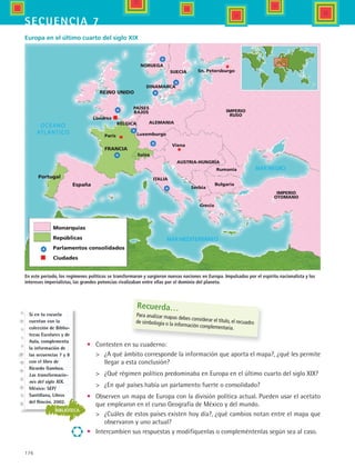 176
secuencia 7
•	 Contesten en su cuaderno:
	 ¿A qué ámbito corresponde la información que aporta el mapa?, ¿qué les permite
llegar a esta conclusión?
	 ¿Qué régimen político predominaba en Europa en el último cuarto del siglo XIX?
	 ¿En qué países había un parlamento fuerte o consolidado?
•	 Observen un mapa de Europa con la división política actual. Pueden usar el acetato
que emplearon en el curso Geografía de México y del mundo.
	 ¿Cuáles de estos países existen hoy día?, ¿qué cambios notan entre el mapa que
observaron y uno actual?
•	 Intercambien sus respuestas y modifíquenlas o compleméntenlas según sea al caso.
España
Portugal
FRANCIA
París
REINO UNIDO
Londres
Monarquías
Repúblicas
Parlamentos consolidados
Ciudades
Suiza
ITALIA
Grecia
Serbia
Bulgaria
Rumania
AUSTRIA-HUNGRÍA
Viena
Luxemburgo
BÉLGICA
PAÍSES
BAJOS
ALEMANIA
Sn. Petersburgo
IMPERIO
RUSO
IMPERIO
OTOMANO
DINAMARCA
NORUEGA
SUECIA
Europa en el último cuarto del siglo XIX
En este periodo, los regímenes políticos se transformaron y surgieron nuevas naciones en Europa. Impulsadas por el espíritu nacionalista y los
intereses imperialistas, las grandes potencias rivalizaban entre ellas por el dominio del planeta.
Recuerda…
Para analizar mapas debes considerar el título, el recuadrode simbología o la información complementaria.
BIBLIOTECA
Si en tu escuela
cuentan con la
colección de Biblio-
tecas Escolares y de
Aula, complementa
la información de
las secuencias 7 y 8
con el libro de
Ricardo Gamboa.
Las transformacio-
nes del siglo XIX.
México: SEP/
Santillana, Libros
del Rincón, 2002.
HIST1 B3 S7.indd 176 6/2/07 9:43:59 PM
 