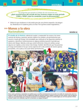 177
IHISTORIA
Sesión 62
Patria, nación, patriotismo, nacionalismo son palabras que se escuchan constantemente en la escuela o los medios de comunicación como la te-
levisión, la radio y los diarios. No sólo se emplean para hablar de cuestiones políticas, también se asocian con otros asuntos, como los deportes.
¿Quién no se ha emocionado con la victoria de un mexicano en las Olimpiadas? ¿Quién no ha cantado alguna vez con fervor patriota el himno
nacional? ¿Quién no ha celebrado un gol de los mexicanos a un equipo extranjero?
Las preguntas que guiarán el trabajo de esta secuencia son:
¿Qué características del mundo de hoy tuvieron origen en este periodo
(1850 y 1920)? ¿Qué ha cambiado y qué ha permanecido?
•	 Utilicen lo que estudiaron en esta sesión para dar una primera respuesta a las pregun-
tas. Anótenlas en el cuaderno junto a la frase “En la primera sesión respondimos...”
Manos a la obra
Nacionalismo
El estudio de la historia, además de ayudar a comprender las causas y las conse-
cuencias de hechos y procesos, permite explicar los cambios y las permanencias que
ocurren a través del tiempo. Las actividades que realizarás en las siguientes sesiones te
ayudarán a identificar trasformaciones en algunos ámbitos durante el periodo que
abarca este bloque. Además, verás que existen diferentes ritmos de cambio, ya que
algunos son rápidos y otros toman más tiempo. También identificarás que hay procesos
de larga continuidad en los que ciertos aspectos de la vida cambian de manera apenas
perceptible, a los cuales se les suele llamar permanencias.
HIST1 B3 S7.indd 177 6/2/07 9:44:05 PM
 