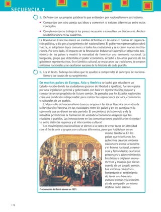178
secuencia 7
5.	 Definan con sus propias palabras lo que entienden por nacionalismo y patriotismo.
•	 Compartan con otra pareja sus ideas y comenten si existen diferencias entre estos
conceptos.  
•	 Complementen su trabajo si les parece necesario o consulten un diccionario. Anoten
las definiciones en su cuaderno.
La Revolución Francesa marcó un cambio definitivo en las ideas y formas de organiza-
ción política, y dio pie al surgimiento del nacionalismo. El gobierno representativo cobró
fuerza, se adoptaron leyes comunes a todos los ciudadanos y se crearon nuevas institu-
ciones. Por otro lado, el impacto de la Revolución Industrial favoreció el desarrollo eco-
nómico de los países y mostró la necesidad de fomentar una economía nacional. La
burguesía, grupo que detentaba el poder económico, accedió a los altos puestos de los
gobiernos representativos. En el ámbito cultural, se rescataron las tradiciones, se crearon
símbolos nacionales y se exaltaron sucesos de la historia de cada pueblo.
6.	 Lee el texto. Subraya las ideas que te ayuden a comprender el concepto de naciona-
lismo y las causas de su surgimiento.
En muchos países de Europa, Asia y América se luchó por establecer un
Estado-nación donde los ciudadanos gozaran de libertad e igualdad, fueran regidos
por una legislación general y gobernados con base en representación popular y
compartieran un propósito de futuro común. Se pensaba que los Estados nacionales
eran una condición indispensable para realizar las aspiraciones sociales, económicas
y culturales de un pueblo.
El desarrollo del nacionalismo tuvo su origen en las ideas liberales emanadas de
la Revolución Francesa, en las rivalidades entre los países y en los cambios en la
economía que se dieron en este periodo. El crecimiento del comercio y de la
industria permitieron la formación de unidades económicas mayores que las
ciudades o pueblos. Las innovaciones en las comunicaciones posibilitaron el contac-
to entre distintas regiones y el intercambio cultural.
Los movimientos nacionalistas se dieron a la tarea de crear lazos de identidad
con el fin de unir a grupos con culturas diferentes, pero que habitaban en un
mismo territorio. En los
países que triunfaron, los
gobiernos crearon símbolos
nacionales, como la bandera
y el himno nacional, ceremo-
nias y festividades; exaltaron
personajes y acontecimientos
históricos y erigieron monu-
mentos y museos que dieran
cuenta de un pasado común.
Los sistemas educativos
fomentaron el sentimiento
de tener una herencia
cultural común y la concien-
cia de compartir un mismo
destino como nación.
Proclamación del Reich alemán en 1871.
HIST1 B3 S7.indd 178 6/2/07 9:44:06 PM
 