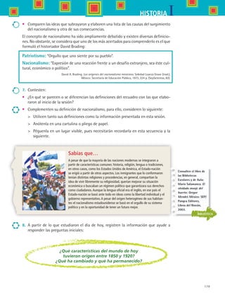 179
IHISTORIA
•	 Comparen las ideas que subrayaron y elaboren una lista de las causas del surgimiento
del nacionalismo y otra de sus consecuencias.
El concepto de nacionalismo ha sido ampliamente debatido y existen diversas definicio-
nes. No obstante, se considera que uno de los más acertados para comprenderlo es el que
formuló el historiador David Brading:
Patriotismo: “Orgullo que uno siente por su pueblo”.
Nacionalismo: “Expresión de una reacción frente a un desafío extranjero, sea éste cul-
tural, económico o político”.
David A. Brading. Los orígenes del nacionalismo mexicano. Soledad Loaeza Grave (trad.),
México: Secretaría de Educación Pública, 1973, 224 p. (SepSetentas, 82).
7.	 Contesten:
•	 ¿En qué se parecen o se diferencian las definiciones del recuadro con las que elabo-
raron al inicio de la sesión?
•	 Complementen su definición de nacionalismo, para ello, consideren lo siguiente:
	 Utilicen tanto sus definiciones como la información presentada en esta sesión.
	 Anótenla en una cartulina o pliego de papel.
	 Péguenla en un lugar visible, pues necesitarán recordarla en esta secuencia y la
siguiente.
8.	 A partir de lo que estudiaron el día de hoy, registren la información que ayude a
responder las preguntas iniciales:
Sabías que…
A pesar de que la mayoría de las naciones modernas se integraron a
partir de características comunes: historia, religión, lengua o tradiciones,
en otros casos, como los Estados Unidos de América, el Estado-nación
se erigió a partir de otros aspectos. Los inmigrantes que lo conformaron
tenían distintas religiones y procedencias, en general, compartían la
idea de vivir libremente su religiosidad, querían mejorar su situación
económica o buscaban un régimen político que garantizara sus derechos
como ciudadanos.Aunque la lengua oficial era el inglés, en ese país el
Estado-nación se basó ante todo en ideas como la libertad individual y el
gobierno representativo.A pesar del origen heterogéneo de sus habitan-
tes el nacionalismo estadounidense se basó en el orgullo de su sistema
político y en la oportunidad de tener un futuro mejor.
¿Qué características del mundo de hoy
tuvieron origen entre 1850 y 1920?
¿Qué ha cambiado y qué ha permanecido?
BIBLIOTECA
Consulten el libro de
las Bibliotecas
Escolares y de Aula:
Mario Salamanca. El
olvidado monje del
huerto: Gregor
Mendel. México: SEP/
Pangea Editores,
Libros del Rincón,
2003.
HIST1 B3 S7.indd 179 6/2/07 9:44:09 PM
 