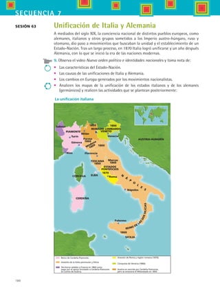 180
secuencia 7
La unificación italiana
Saboja
PIAMONTE
REINADO LOMBARDO
VENETO
AUSTRIA-HUNGRÍA
Turín
Génova
Niza
Parma
1860
Módena
1860
Florencia
TOSCANA
1860
Marcas
1860
1860
18661859
Venecia
Milán
ESTADOS
PONTIFICIOS
1870
Roma
Nápoles
N
Á
P
O
L
E
S
ELBACORCEGA
CERDEÑA
Palermo
1860
SICILIA
R.
REINO DE
LA
S
DOSSILICIAS
Territoros cedidos a Francia en 1860 como
pago por el apoyo brindado a Cerdeña-Piamonte
en contra de Austria.
Reino de Cerdeña Piamonte.
Anexión de la Italia peninsular y Silicia.
Anexión de Roma y región romana (1870).
Conquista de Venecia (1866).
Austria es vencida por Cerdeña Piamonte,
pero se anexiona el Milanesado en 1859.
Unificación de Italia y Alemania
A mediados del siglo XIX, la conciencia nacional de distintos pueblos europeos, como
alemanes, italianos y otros grupos sometidos a los Imperio austro-húngaro, ruso y
otomano, dio paso a movimientos que buscaban la unidad y el establecimiento de un
Estado-Nación. Tras un largo proceso, en 1870 Italia logró unificarse y un año después
Alemania, con lo que se inició la era de las naciones modernas.
9. Observa el video Nuevo orden político e identidades nacionales y toma nota de:
•	 Las características del Estado-Nación.
•	 Las causas de las unificaciones de Italia y Alemania.
•	 Los cambios en Europa generados por los movimientos nacionalistas.
•	 Analicen los mapas de la unificación de los estados italianos y de los alemanes
(germánicos) y realicen las actividades que se plantean posteriormente:
Sesión 63
HIST1 B3 S7.indd 180 6/2/07 9:44:11 PM
 
