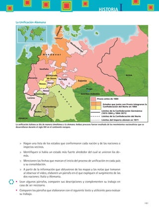 181
IHISTORIA
H a n n o v e r
Schleswig
M
ecklem
burgo
Vestfalia
Renania
B
a
v
i
e
r
a
Baden
Lorena
Wurtenberg
Hesse
Hesse
Palatinado
Nasau
Electorado
de Hesse Turingia
Praga
Prusia antes de 1886
Estados que junto con Prusia integraron la
Confederacion del Norte en 1866
Sajonia
Alsacia
Límites de la Confederación Germánica
(1815-1866 y 1866-1871)
Límites de la Confederación del Norte
Límites del Imperio alemán en 1871
RUSIA
FRANCIA
AUSTRIA HUNGRÍA
La Unificación Alemana
La unificación italiana se dio de manera simultánea a la alemana. Ambos procesos fueron resultado de los movimientos nacionalistas que se
desarrollaron durante el siglo XIX en el continente europeo.
	 Hagan una lista de los estados que conformaron cada nación y de las naciones o
imperios vecinos.
	 Identifiquen si había un estado más fuerte alrededor del cual se unieron los de-
más.
	 Mencionen las fechas que marcan el inicio del proceso de unificación en cada país
y su consolidación.
	 A partir de la información que obtuvieron de los mapas y las notas que tomaron
al observar el video, elaboren un párrafo en el que expliquen el surgimiento de las
dos naciones: Italia y Alemania.
•	 Lean algunos párrafos, comparen sus descripciones y complementen su trabajo en
caso de ser necesario.
•	 Comparen los párrafos que elaboraron con el siguiente texto y utilícenlo para evaluar
su trabajo.
HIST1 B3 S7.indd 181 6/2/07 9:44:12 PM
 