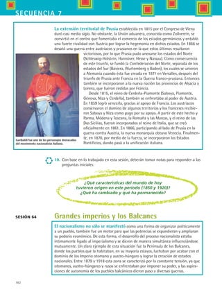 182
secuencia 7
La extensión territorial de Prusia establecida en 1815 por el Congreso de Viena
duró casi medio siglo. No obstante, la Unión aduanera, conocida como Zollverein, se
convirtió en el centro que fomentaba el comercio de los estados germánicos y entabló
una fuerte rivalidad con Austria por lograr la hegemonía en dichos estados. En 1866 se
desató una guerra entre austriacos y prusianos en la que estos últimos resultaron
victoriosos, por lo que Prusia pudo anexarse los estados del Norte
(Schleswig-Holstein, Hannóver, Hesse y Nassau). Como consecuencia
de este triunfo, se fundó la Confederación del Norte, separada de los
estados del Sur (Baviera, Wurtemberg y Baden), los cuales se unieron
a Alemania cuando ésta fue creada en 1871 en Versalles, después del
triunfo de Prusia ante Francia en la Guerra franco-prusiana. Entonces
también se incorporaron a la nueva nación las provincias de Alsacia y
Lorena, que fueron cedidas por Francia.
Desde 1815, el reino de Cerdeña-Piamonte (Saboya, Piamonte,
Génova, Niza y Cerdeña), también se enfrentaba al poder de Austria.
En 1859 logró vencerla, gracias al apoyo de Francia. Los austriacos
conservaron el domino de algunos territorios y los franceses recibie-
ron Saboya y Niza como pago por su apoyo. A partir de este hecho y
Parma, Módena y Toscana, la Romaña y las Marcas, y el reino de las
Dos Sicilias, fueron incorporados al reino de Italia, que se creó
oficialmente en 1861. En 1866, participando al lado de Prusia en la
guerra contra Austria, la nueva monarquía obtuvo Venecia. Finalmen-
te, en 1870, por medio de la fuerza, se incorporaron los Estados
Pontificios, dando pasó a la unificación italiana.
Sesión 64
¿Qué características del mundo de hoy
tuvieron origen en este periodo (1850 y 1920)?
¿Qué ha cambiado y qué ha permanecido?
Grandes imperios y los Balcanes
El nacionalismo no sólo se manifestó como una forma de organizar políticamente
a un pueblo, también fue un motor para que las potencias se expandieran y ampliaran
su poderío económico. De esta forma, el desarrollo del proceso nacionalista estaba
íntimamente ligado al imperialismo y se dieron de manera simultánea influenciándose
mutuamente. Un claro ejemplo de esta situación fue la Península de los Balcanes,
donde los pueblos que la habitaban, en su mayoría eslavos, luchaban por acabar con el
dominio de los Imperio otomano y austro-húngaro y lograr la creación de estados
nacionales. Entre 1879 y 1918 esta zona se caracterizó por la constante tensión, ya que
otomanos, austro-húngaros y rusos se enfrentaban por imponer su poder, y las aspira-
ciones de autonomía de los pueblos balcánicos dieron paso a diversas guerras.
Garibaldi fue uno de los personajes destacados
del movimiento nacionalista italiano.
10.	 Con base en lo trabajado en esta sesión, deberán tomar notas para responder a las
preguntas iniciales:
HIST1 B3 S7.indd 182 6/2/07 9:44:14 PM
 