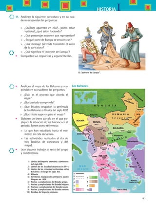 183
IHISTORIA
11.	 Analicen la siguiente caricatura y en su cua-
derno respondan las preguntas.
	 ¿Quiénes aparecen en ella?, ¿cómo están
vestidos?, ¿qué están haciendo?
	 ¿Qué personajes suponen que representan?
	 ¿En qué parte de Europa se encuentran?
	 ¿Qué mensaje pretende transmitir el autor
de la caricatura?
	 ¿Qué significa el “polvorín de Europa”?
•	 Compartan sus respuestas y arguméntenlas.
El “polvorín de Europa”.
Los Balcanes
	 1)	Límites del Imperio otomano a comienzos 	
		 del siglo XIX.
	 2)	Límites de los Estados balcánicos en 1914.
	 3)	Límites de las reformas territoriales en los 	
		 Balcanes a lo largo del siglo XIX.
	 4)	 Albania.
	 5)	 Territorios incorporados al Imperio austro-	
		 húngaro en 1908.
	 6)	Núcleo y ampliaciones del Estado griego.
	 7)	Núcleo y ampliaciones del Estado búlgaro.
	 8)	Núcleos y ampliaciones del Estado servio.
	 9)	Núcleo y ampliaciones del Estado rumano.
10)	Residuo del Imperio otomano.
•	 Analicen el mapa de los Balcanes y res-
pondan en su cuaderno las preguntas.
	 ¿Cuál es el proceso que aborda el
mapa?
	 ¿Qué periodo comprende?
	 ¿Qué Estados ocupaban la península
de los Balcanes a finales del siglo XIX?
	 ¿Qué título sugieren para el mapa?
•	 Elaboren un breve párrafo en el que ex-
pliquen la situación de los Balcanes en el
periodo. Tomen como referencia:
	 Lo que han estudiado hasta el mo-
mento en esta secuencia.
	 Las actividades realizadas el día de
hoy (análisis de caricatura y del
mapa).
•	 Lean algunos trabajos al resto del grupo
y coméntenlos.
BOSNIA
SERVIA
BULGARIA
R U M A N I A
Sofía
R U M E L I A
M A C E D O N I A
TESALIA
G
R
E
C
I A
A
SIA
M
EN
O
R
ALBNIA
Salónica
Duresi
Atenas
Nis
D
URRUD
IA
HERZEGOVINA
1878
1913 1878
MONTENEGRO
1913
1878
1913
1878
1859-78
Jossy
BESA
RA
BIA
H U N G R Í A
Moldavia
V a l a q u i a 1859
EPIRO
1887
1887
1830
CRETA 1912
RODAS
(Italia 1912)
Esmirna
Adrianópolis
Filipópolis
1885
1817
Belgrado
Bucarest
1
2
3
4
5
6
7
8
9
10
HIST1 B3 S7.indd 183 6/2/07 9:44:24 PM
 