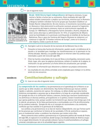 184
secuencia 7
•	 Lee el siguiente texto:
Sesión 65
Sultán Abdul Hamid II quien go-
bernó el imperio Otomano entre
1876-1909 e intentó sofocar los
movimientos nacionalistas en los
Balcanes.
12.	 Averigüen cuál es la situación de las naciones de los Balcanes hoy en día.
•	 Consulten al menos dos fuentes de información: pueden acudir a la biblioteca de la
escuela o la localidad para investigar las transformaciones en la península en las
últimas décadas. Además, si es posible busquen en Internet sobre los cambios expe-
rimentados a partir del inicio del siglo XXI.
•	 Citen las fuentes consultadas. En el caso de libros o enciclopedias, mencionen autor,
título, lugar, año; para las páginas electrónicas, señalen el nombre de la página, la
institución a la que pertenece y la fecha última de actualización, por ejemplo.
•	 Contrasten la información que obtuvieron y elaboren sus propias conclusiones.
•	 Los resultados de esta última actividad, serán empleados para trabajar en la última
sesión de esta secuencia.
Constitucionalismo y sufragio
13.	 Lean en voz alta el siguiente texto:
Desde 1830 Grecia logró independizarse del Imperio otomano, lo que
motivó a Serbia a luchar por su autonomía. Hacia mediados del siglo XIX
ambos estados comenzaron a ampliar sus territorios, mientras que en Rumania
y Bulgaria también cobraban fuerza los grupos que buscaban establecer un
Estado-Nación independiente. De esta manera, el movimiento nacionalista, que
en Alemania e Italia determinó la unificación nacional, provocó la fragmenta-
ción paulatina del Imperio otomano, hasta ser prácticamente expulsado de
Europa. En 1908 Bosnia y Herzegovina fueron anexadas a Austria, después de
estar varios años bajo su administración. En 1912, el surgimiento de Albania
avivó las hostilidades en la península contribuyendo al estallido de las Guerras
Balcánicas. Poco a poco las fronteras del Imperio Otomano se redujeron y al
comenzar el siglo XX el hombre enfermo de Europa, como se le conocía a
este imperio, estaba a punto de morir.
La comprensión de los cambios y las permanencias en el aprendizaje de la Historia es un
asunto que se debe estudiar con detenimiento. Hay hechos históricos que marcan cambios
rápidos o radicales, momentos de ruptura. Sin embargo, no debes olvidar que estos hechos
históricos corresponden a procesos que se desarrollaron a lo largo de un periodo considerable.
Un ejemplo de esto es la unificación italiana y alemana, hechos que marcaron transformacio-
nes definitivas en diversos ámbitos, principalmente en el político. Existen transformaciones
que apenas podemos notar, porque suceden tan lentamente que abarcan más tiempo que el de
la vida de una persona. Se les llama permanencias o continuidades con el fin de diferenciarlas
de los cambios evidentes.  Ejemplo de ello es el concepto de nacionalismo o los constantes
conflictos que han existido en la península de los Balcanes.
Los cambios y las permanencias no se dan de manera independiente, sino que forman parte
de los procesos que conforman la historia de las sociedades. A fin de analizarlos se separan,
pero es fundamental volver a establecer las relaciones que existen entre ellos.
Ahora conocerás otros cambios y permanencias en el panorama político del mundo de finales
del siglo XIX, en especial en el occidental, donde Europa y los Estados Unidos de América ocupa-
ron un papel determinante. En este periodo cobraron fuerza el constitucionalismo y el sufragio
universal, conceptos que aún en la actualidad siguen vigentes.
HIST1 B3 S7.indd 184 6/2/07 9:44:25 PM
 