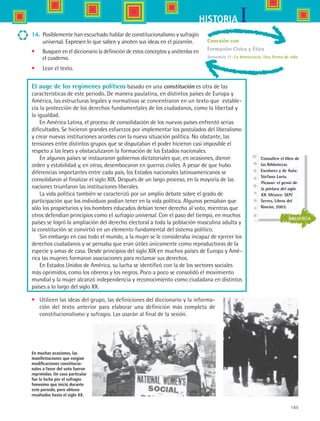185
IHISTORIA
Conexión con
Formación Cívica y Ética
Secuencia 11: La democracia. Una forma de vida
14.	 Posiblemente han escuchado hablar de constitucionalismo y sufragio
universal. Expresen lo que saben y anoten sus ideas en el pizarrón.
•	 Busquen en el diccionario la definición de estos conceptos y anótenlas en
el cuaderno.
•	 Lean el texto.
En muchas ocasiones, las
manifestaciones que exigían
modificaciones constitucio-
nales a favor del voto fueron
reprimidas. Un caso particular
fue la lucha por el sufragio
femenino que inició durante
este periodo, pero obtuvo
resultados hasta el siglo XX.
•	 Utilicen las ideas del grupo, las definiciones del diccionario y la informa-
ción del texto anterior para elaborar una definición más completa de
constitucionalismo y sufragio. Las usarán al final de la sesión.
El auge de los regímenes políticos basado en una constitución es otra de las
características de este periodo. De manera paulatina, en distintos países de Europa y
América, las estructuras legales y normativas se concentraron en un texto que  estable-
cía la protección de los derechos fundamentales de los ciudadanos, como la libertad y
la igualdad.
En América Latina, el proceso de consolidación de los nuevos países enfrentó serias
dificultades. Se hicieron grandes esfuerzos por implementar los postulados del liberalismo
y crear nuevas instituciones acordes con la nueva situación política. No obstante, las
tensiones entre distintos grupos que se disputaban el poder hicieron casi imposible el
respeto a las leyes y obstaculizaron la formación de los Estados nacionales.
En algunos países se instauraron gobiernos dictatoriales que, en ocasiones, dieron
orden y estabilidad y, en otras, desembocaron en guerras civiles. A pesar de que hubo
diferencias importantes entre cada país, los Estados nacionales latinoamericanos se
consolidaron al finalizar el siglo XIX. Después de un largo proceso, en la mayoría de las
naciones triunfaron las instituciones liberales.
La vida política también se caracterizó por un amplio debate sobre el grado de
participación que los individuos podían tener en la vida política. Algunos pensaban que
sólo los propietarios y los hombres educados debían tener derecho al voto, mientras que
otros defendían principios como el sufragio universal. Con el paso del tiempo, en muchos
países se logró la ampliación del derecho electoral a toda la población masculina adulta y
la constitución se convirtió en un elemento fundamental del sistema político.
Sin embargo en casi todo el mundo, a la mujer se le consideraba incapaz de ejercer los
derechos ciudadanos y se pensaba que eran útiles únicamente como reproductoras de la
especie y amas de casa. Desde principios del siglo XIX en muchos países de Europa y Amé-
rica las mujeres formaron asociaciones para reclamar sus derechos.
En Estados Unidos de América, su lucha se identificó con la de los sectores sociales
más oprimidos, como los obreros y los negros. Poco a poco se consolidó el movimiento
mundial y la mujer alcanzó independencia y reconocimiento como ciudadana en distintos
países a lo largo del siglo XX.
BIBLIOTECA
Consulten el libro de
las Bibliotecas
Escolares y de Aula:
Stefano Loria.
Picasso: el genio de
la pintura del siglo
XX. México: SEP/
Serres, Libros del
Rincón, 2003.
HIST1 B3 S7.indd 185 6/2/07 9:44:26 PM
 