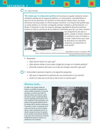 186
secuencia 7
“De modo que la educación política de las masas no puede realizarse mante-
niéndolas alejadas de los negocios públicos, y sí únicamente, concediéndoles el
ejercicio de sus derechos. Sin ejercicio no hay maestro. Hasta ahora, las clases
directoras han procurado, en interés propio, mantener a la mayoría del pueblo bajo
su tutela política, lo cual han conseguido siempre completa y perfectamente. (...)
Desde el momento en que las mujeres obtengan igualdad de derechos políticos,
brotará en ellas la conciencia de sus deberes; solicitadas para dar sus votos, tendrán
que preguntarse por qué y a
quién, y desde el mismo instante
se cambiarán entre el hombre y
la mujer inspiraciones que, lejos
de perjudicar sus relaciones
recíprocas, las mejorarán en
sumo grado”.
15.	 Lean el texto.
Mientras tanto...
En 1860, en los Estados Unidos de
América se prohibió el surgimiento de
nuevos estados esclavistas y el mercado
de negros y se decretó que todos los
hijos de esclavos que nacieran a partir
de entonces serían considerados libres.
Esta ley significaba prácticamente el fin
de la esclavitud, lo que perjudicaba a los
dueños de las grandes plantaciones de
los estados del Sur, quienes proclamaron
la secesión; es decir, su separación de la
unión para formar una nación indepen-
diente y seguir explotando esclavos. Se
desató una guerra civil que fue ganada
por los estados antiesclavistas del Norte
y que trajo como consecuencia el decreto
de libertad de todos los esclavos y la
prohibición de la esclavitud.
•	 Respondan:
	 ¿Qué tipo de fuente es?, ¿por qué?
	 ¿Qué opinión refleja el texto sobre el papel de la mujer en el ámbito político?
	 ¿Coincide la postura del autor con la idea de sufragio universal?, ¿por qué?
•	 Intercambien opiniones respecto a las siguientes preguntas:
	 ¿Por qué es importante la existencia de una constitución en una nación?
	 ¿Cuál es el valor que se da hoy en día al voto en nuestro país?
August Babel. La mujer y el socialismo, 1880.
Página: http//www.almedron.com/historia/contemporanea/sufragismo/sufragismo 4.htm#americano.
(recuperado el 22 de febrero de 2006).
HIST1 B3 S7.indd 186 6/2/07 9:44:27 PM
 