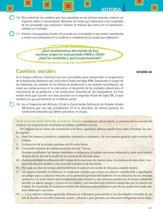 187
IHISTORIA
16.	 Para sintetizar los cambios que han estudiado en las últimas sesiones, realicen un
esquema sobre el nacionalismo. Retomen las notas que elaboraron y los resultados
de las actividades que realizaron. Señalen la relación que tiene con el constitucio-
nalismo y el sufragio.
17.	 Vuelvan a las preguntas iniciales. De acuerdo con lo estudiado en esta sesión, contéstenlas
y anoten sus conclusiones en su cuaderno o complementen el cuadro que elaboraron.
Sesión 66Cambios sociales
En el bloque anterior realizaste diversas actividades para comprender el surgimiento
de la Revolución Industrial que inició hacia finales del siglo XVIII. Examinaste el origen de
las industrias, los cambios en las formas de producción y los avances tecnológicos, así
como sus consecuencias en la vida social: el desarrollo de las ciudades industriales, el
crecimiento de la población y las condiciones laborales de los trabajadores. En esta
sesión verás qué sucedió con esos procesos en la segunda mitad del siglo XIX, lo que
cambió y lo que permaneció en el ámbito social.
18.	 Lee el fragmento del Artículo 123 de la Constitución Política de los Estados Unidos
Mexicanos que nos rige actualmente. En él se describen, de manera general, las
condiciones laborales que deben prevalecer en el país.
¿Qué características del mundo de hoy
tuvieron origen en este periodo (1850 y 1920)?
¿Qué ha cambiado y qué ha permanecido?
Toda persona tiene derecho al trabajo digno y socialmente útil; al efecto, se promoverán la creación de
empleos y la organización social para el trabajo, conforme a la Ley.
El Congreso de la Unión, sin contravenir a las bases siguientes, deberá expedir leyes sobre el trabajo, las cua-
les regirán:
A.-	 Entre los obreros, jornaleros, empleados domésticos, artesanos y de una manera general, todo contrato de
trabajo:
I.-	 La duración de la jornada máxima será de ocho horas.
II.-	 La jornada máxima de trabajo nocturno será de 7 horas.
	 Quedan prohibidas: las labores insalubres o peligrosas, el trabajo nocturno industrial y todo otro trabajo
después de las diez de la noche de los menores de dieciséis años.
III.-	Queda prohibida la utilización del trabajo de los menores de catorce años. Los mayores de esta edad y me-
nores de dieciséis tendrán como jornada máxima la de seis horas.
IV.- 	Por cada seis días de trabajo deberá disfrutar el operario de un día de descanso, cuando menos.
V.-	 Las mujeres durante el embarazo no realizarán trabajos que exijan un esfuerzo considerable y signifiquen
un peligro para su salud en relación con la gestación; gozarán forzosamente de un descanso de seis semanas
anteriores a la fecha fijada aproximadamente para el parto y seis semanas posteriores al mismo, debiendo
percibir su salario íntegro y conservar su empleo y los derechos que hubieren adquirido por la relación de
trabajo. En el periódo de lactancia tendrán dos descansos extraordinarios por día de media hora cada uno
para alimentar a sus hijos.
VI.-	(...) Los salarios mínimos generales deberán ser suficientes para satisfacer las necesidades normales de un
jefe de familia, en el orden material, social y cultural, y para proveer a la educación obligatoria de los hijos.
HIST1 B3 S7.indd 187 6/2/07 9:44:30 PM
 