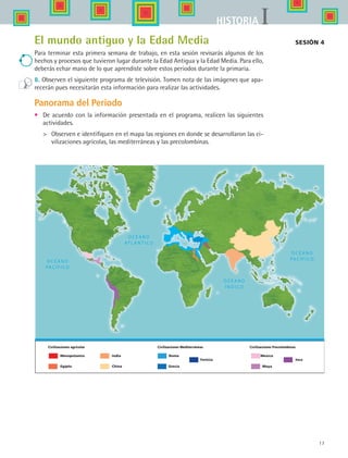 17
IHISTORIA
Sesión 4El mundo antiguo y la Edad Media
Para terminar esta primera semana de trabajo, en esta sesión revisarás algunos de los
hechos y procesos que tuvieron lugar durante la Edad Antigua y la Edad Media. Para ello,
deberás echar mano de lo que aprendiste sobre estos periodos durante la primaria.
8. Observen el siguiente programa de televisión. Tomen nota de las imágenes que apa-
recerán pues necesitarán esta información para realizar las actividades.
Panorama del Periodo
•	 De acuerdo con la información presentada en el programa, realicen las siguientes
actividades.
	 Observen e identifiquen en el mapa las regiones en donde se desarrollaron las ci-
vilizaciones agrícolas, las mediterráneas y las precolombinas.
Mesopotamia Roma Mexica
Civilizaciones agricolas Civilizaciones Mediterráneas Civilizaciones Precolombinas
Egípto
India
China Grecia
Fenicia
Maya
Inca
HIST1 B1 S0.indd 17 6/2/07 9:26:39 PM
 