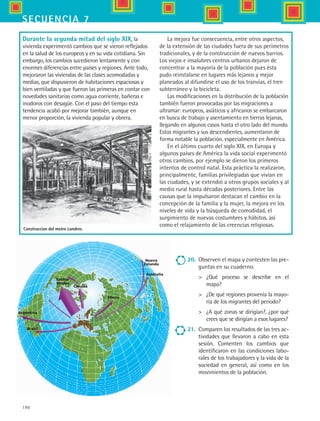 190
secuencia 7
Estdos
Unidos
Canadá
Argentina
Brasil
Siberia
Nueva
Zelanda
Australia
20.	 Observen el mapa y contesten las pre-
guntas en su cuaderno.
	 ¿Qué proceso se describe en el
mapa?
	 ¿De qué regiones provenía la mayo-
ría de los migrantes del periodo?
	 ¿A qué zonas se dirigían?, ¿por qué
crees que se dirigían a esos lugares?
21.	 Comparen los resultados de las tres ac-
tividades que llevaron a cabo en esta
sesión. Comenten los cambios que
identificaron en las condiciones labo-
rales de los trabajadores y la vida de la
sociedad en general, así como en los
movimientos de la población.
Durante la segunda mitad del siglo XIX, la
vivienda experimentó cambios que se vieron reflejados
en la salud de los europeos y en su vida cotidiana. Sin
embargo, los cambios sucedieron lentamente y con
enormes diferencias entre países y regiones. Ante todo,
mejoraron las viviendas de las clases acomodadas y
medias, que dispusieron de habitaciones espaciosas y
bien ventiladas y que fueron las primeras en contar con
novedades sanitarias como agua corriente, bañeras e
inodoros con desagüe. Con el paso del tiempo esta
tendencia acabó por mejorar también, aunque en
menor proporción, la vivienda popular y obrera.
Construccion del metro Londres.
La mejora fue consecuencia, entre otros aspectos,
de la extensión de las ciudades fuera de sus perímetros
tradicionales, y de la construcción de nuevos barrios.
Los viejos e insalubres centros urbanos dejaron de
concentrar a la mayoría de la población pues ésta
pudo reinstalarse en lugares más lejanos y mejor
planeados al difundirse el uso de los tranvías, el tren
subterráneo y la bicicleta.
Las modificaciones en la distribución de la población
también fueron provocadas por las migraciones a
ultramar: europeos, asiáticos y africanos se embarcaron
en busca de trabajo y asentamiento en tierras lejanas,
llegando en algunos casos hasta el otro lado del mundo.
Estos migrantes y sus descendientes, aumentaron de
forma notable la población, especialmente en América.
En el último cuarto del siglo XIX, en Europa y
algunos países de América la vida social experimentó
otros cambios, por ejemplo se dieron los primeros
intentos de control natal. Esta práctica la realizaron,
principalmente, familias privilegiadas que vivían en
las ciudades, y se extendió a otros grupos sociales y al
medio rural hasta décadas posteriores. Entre las
causas que la impulsaron destacan el cambio en la
concepción de la familia y la mujer, la mejora en los
niveles de vida y la búsqueda de comodidad, el
surgimiento de nuevas costumbres y hábitos, así
como el relajamiento de las creencias religiosas.
HIST1 B3 S7.indd 190 6/2/07 9:44:35 PM
 