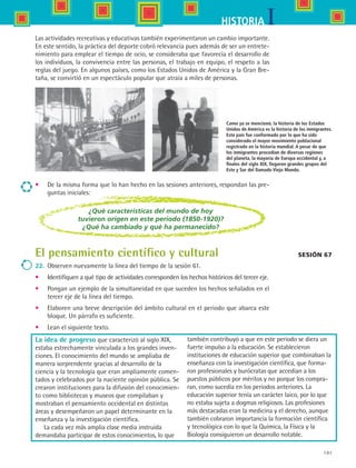 191
IHISTORIA
•	 De la misma forma que lo han hecho en las sesiones anteriores, respondan las pre-
guntas iniciales:
Como ya se mencionó, la historia de los Estados
Unidos de América es la historia de los inmigrantes.
Este país fue conformado por lo que ha sido
considerado el mayor movimiento poblacional
registrado en la historia mundial. A pesar de que
los inmigrantes procedían de diversas regiones
del planeta, la mayoría de Europa occidental y, a
finales del siglo XIX, llegaron grandes grupos del
Este y Sur del llamado Viejo Mundo.
Sesión 67
¿Qué características del mundo de hoy
tuvieron origen en este periodo (1850-1920)?
¿Qué ha cambiado y qué ha permanecido?
El pensamiento científico y cultural
22.	 Observen nuevamente la línea del tiempo de la sesión 61.
•	 Identifiquen a qué tipo de actividades corresponden los hechos históricos del tercer eje.
•	 Pongan un ejemplo de la simultaneidad en que suceden los hechos señalados en el
tercer eje de la línea del tiempo.
•	 Elaboren una breve descripción del ámbito cultural en el periodo que abarca este
bloque. Un párrafo es suficiente.
•	 Lean el siguiente texto.
La idea de progreso que caracterizó al siglo XIX,
estaba estrechamente vinculada a los grandes inven-
ciones. El conocimiento del mundo se ampliaba de
manera sorprendente gracias al desarrollo de la
ciencia y la tecnología que eran ampliamente comen-
tados y celebrados por la naciente opinión pública. Se
crearon instituciones para la difusión del conocimien-
to como bibliotecas y museos que compilaban y
mostraban el pensamiento occidental en distintas
áreas y desempeñaron un papel determinante en la
enseñanza y la investigación científica.
La cada vez más amplia clase media instruida
demandaba participar de estos conocimientos, lo que
también contribuyó a que en este periodo se diera un
fuerte impulso a la educación. Se establecieron
instituciones de educación superior que combinaban la
enseñanza con la investigación científica, que forma-
ron profesionales y burócratas que accedían a los
puestos públicos por méritos y no porque los compra-
ran, como sucedía en los periodos anteriores. La
educación superior tenía un carácter laico, por lo que
no estaba sujeta a dogmas religiosos. Las profesiones
más destacadas eran la medicina y el derecho, aunque
también cobraron importancia la formación científica
y tecnológica con lo que la Química, la Física y la
Biología consiguieron un desarrollo notable.
Las actividades recreativas y educativas también experimentaron un cambio importante.
En este sentido, la práctica del deporte cobró relevancia pues además de ser un entrete-
nimiento para emplear el tiempo de ocio, se consideraba que favorecía el desarrollo de
los individuos, la convivencia entre las personas, el trabajo en equipo, el respeto a las
reglas del juego. En algunos países, como los Estados Unidos de América y la Gran Bre-
taña, se convirtió en un espectáculo popular que atraía a miles de personas.
HIST1 B3 S7.indd 191 6/2/07 9:44:36 PM
 