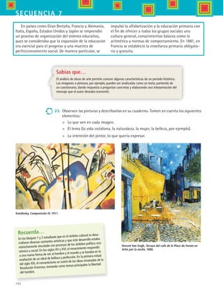 192
secuencia 7
Recuerda…
En los bloques 1 y 2 estudiaste que en el ámbito cultural se desa-
rrollaron diversas corrientes artísticas y que este desarrollo estaba
estrechamente vinculado con procesos de los ámbitos político, eco-
nómico y social. En los siglos XV y XVI, el renacimiento respondió
a una nueva forma de ver al hombre y el mundo y se basaba en la
exaltación de un ideal de belleza y perfección. En la primera mitad
del siglo XIX, el romanticismo se nutrió de las ideas emanadas de la
Revolución Francesa, tomando como temas principales la libertad
del hombre.
23.	 Observen las pinturas y descríbanlas en su cuaderno. Tomen en cuenta los siguientes
elementos:
	 Lo que ven en cada imagen.
	 El tema (la vida cotidiana, la naturaleza, la mujer, la belleza, por ejemplo).
	 La intención del pintor, lo que quería expresar.
Vincent Van Gogh, Terraza del café de la Place du Forum en
Arlés por la noche, 1888.
Kandinsky, Composición IV, 1911.
Sabías que…
El análisis de obras de arte permite conocer algunas características de un periodo histórico.
Las imágenes o pinturas, por ejemplo, pueden ser analizadas como un texto, partiendo de
un cuestionario, dando respuesta a preguntas concretas y elaborando una interpretación del
mensaje que el autor deseaba transmitir.
En países como Gran Bretaña, Francia y Alemania,
Italia, España, Estados Unidos y Japón se emprendió
un proceso de organización del sistema educativo,
pues se consideraba que la expansión de la educación
era esencial para el progreso y una muestra de
perfeccionamiento social. De manera particular, se
impulsó la alfabetización y la educación primaria con
el fin de ofrecer a todos los grupos sociales una
cultura general, conocimientos básicos como la
aritmética y normas de comportamiento. En 1881, en
Francia se estableció la enseñanza primaria obligato-
ria y gratuita.
HIST1 B3 S7.indd 192 6/2/07 9:44:42 PM
 