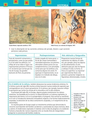 193
IHISTORIA
Claude Monet, Impresión atardecer, 1872. Pablo Picasso, Las señoritas de Avignón, 1907.
•	 Lean la descripción de las corrientes artísticas del periodo. Anoten a qué corriente  
pertenece cada pintura.
Impresionismo
Trata de transmitir sensaciones y
percepciones, como las que produ-
ce el sol sobre los edificios, o el
reflejo de la luz sobre el agua. Los
impresionistas pintaron el ferroca-
rril, los barcos que corrían por los
ríos de Europa, los grandes
bulevares de París, las personas. 	
Postimpresionismo
Estaba cargado de tonos puros  a
fin de dar mayor luminosidad e
intensidad expresivas. Los pintores
alternaban colores puros con sus
complementarios y con pinceladas
cortas para que las sombras y los
contornos dejaran de existir. Al
igual que el impresionismo, no se
basaban en el detalle del dibujo,
sino en el color.	
Arte abstracto y Vanguardias
Propusieron nuevas formas de
representar los objetos. El cubis-
mo, por ejemplo, pinta los objetos
en dos dimensiones. El arte
abstracto pasa por alto las figuras
y subraya el color, la forma, la
línea y la superficie. La inquietud
por experimentar llevó a los
pintores a presentar imágenes no
figurativas, distorsionadas, irreales.
En el ámbito de la cultura, también destacaron las nuevas tendencias artísticas. En
el último cuarto del siglo XIX, muchos artistas buscaron nuevos medios de expresión que
correspondieran con el nuevo pensamiento. En la pintura, por ejemplo, buscaron reflejar
la percepción que tenían los artistas de la naturaleza y de la vida cotidiana.
A principios del siglo XX, en Europa, algunos grupos cuestionaron los valores
existentes: las bondades de la ciencia, la industrialización y el sistema capitalista, la
importancia del dinero, la fe en la prosperidad y el progreso. Esta actitud se manifestó
en el arte al introducirse elementos innovadores respecto a las formas tradicionalmente
aceptadas, la distorsión de las ideas comúnmente aceptadas, o el rompimiento de los
estereotipos.
En muchos países de Europa surgió un movimiento artístico que denunciaba la
creciente incertidumbre del hombre occidental y cuestionaba las viejas creencias, ideas
y valores. El modernismo expresaba el malestar ante la idea de progreso y la condición
humana y buscaba dar nuevas respuestas ante un mundo lleno de inseguridad y
despertar la conciencia del hombre moderno.
BIBLIOTECA
Consulten el libro de
las Bibliotecas
Escolares y de Aula:
Thomas David.
Vincent van Gogh: El
puente de Arles.
México: SEP/Loguez
Ediciones, Libros del
Rincón, 2004.
HIST1 B3 S7.indd 193 6/2/07 9:44:51 PM
 