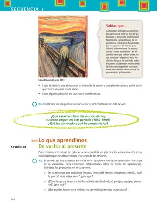 194
secuencia 7
Sabías que…
A mediados del siglo XIX surgieron
las agencias de noticias y las de pu-
blicidad. El desarrollo del ferrocarril
favoreció la rápida difusión de los
periódicos. El telégrafo fue utilizado
por las agencias de noticias para
difundir informaciones. Se impuso
así un “nuevo periodismo”, en el
que los mensajes habían de ser cla-
ros, concisos y objetivos. Hacia las
últimas décadas de este siglo todos
los países occidentales reconocieron
la libertad de expresión y dictaron
leyes sobre la libertad de prensa, de
pensamiento y de opinión.
•	 Lean el párrafo que elaboraron al inicio de la sesión y compleméntenlo a partir de lo
que han trabajado hasta ahora.
•	 Lean algunos párrafos en voz alta y coméntenlos.
24. Contesten las preguntas iniciales a partir del contenido de esta sesión:
¿Qué características del mundo de hoy
tuvieron origen en este periodo (1850-1920)?
¿Qué ha cambiado y qué ha permanecido?
Sesión 68
Lo que aprendimos
De vuelta al presente
Para terminar el trabajo de esta secuencia pondrás en práctica los conocimientos y las
habilidades que has desarrollado a lo largo de las sesiones.
25.	 El trabajo de hoy consiste en hacer una recapitulación de lo estudiado a lo largo
de la secuencia. Para comenzar, reflexionarás sobre tu estilo de aprendizaje.
Contesta las preguntas en el cuaderno:
	 De los recursos que analizaste (mapas, líneas del tiempo, imágenes, textos), ¿cuál
te pareció más interesante?, ¿por qué?
	 ¿Cómo te gusta llevar a cabo las actividades (individual, parejas, equipos, plena-
ria)?, ¿por qué?
	 ¿Qué puedes hacer para mejorar tu aprendizaje en esta asignatura?
Edvard Munch, El grito, 1893
HIST1 B3 S7.indd 194 6/2/07 9:44:52 PM
 