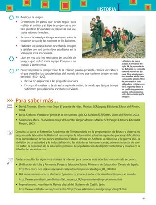 195
IHISTORIA
La historia de nunca
acabar. A principios del
siglo XX, la península de
los Balcanes era conocida
como el Polvorín de Eu-
ropa. Cien años después
este nombre aún le viene
como añillo al dedo. Miles
de personas han sido
obligadas a refugiarse en
otras regiones debido a
los conflictos generados
por los enfrentamientos
entre las naciones que la
integran.
27.	 Para comprobar tu comprensión de la relación pasado-presente, elabora un texto en
el que describas las características del mundo de hoy que tuvieron origen en este
periodo (1850-1920).
	 Revisa tus respuestas a las preguntas iniciales.
	 Entrega al maestro tu texto en la siguiente sesión, de modo que tengas tiempo
suficiente para planearlo, escribirlo y revisarlo.
Para saber más...
•	 David, Thomas. Vincent van Gogh: El puente de Arles. México: SEP/Loguez Ediciones, Libros del Rincón,
2004.
•	 Loria, Stefano. Picasso: el genio de la pintura del siglo XX. México: SEP/Serres, Libros del Rincón, 2003.
•	 Salamanca Mario. El olvidado monje del huerto: Gregor Mendel. México: SEP/Pangea Editores, Libros del
Rincón, 2003.
Consulta la barra de Extensión Académica de Telesecundaria en la programación de Edusat y observa los
programas de televisión de Historia I para ampliar la información sobre los siguientes procesos: dificultades
en la consolidación de los países americanos; Estados Unidos de América: la esclavitud y la guerra civil, la
abolición de la esclavitud y la industrialización; las dictaduras iberoamericanas; primeros intentos de con-
trol natal; la expansión de la educación primaria. La popularización del deporte bibliotecas y museos en la
difusión del conocimiento.
Puedes consultar los siguientes sitios en la Internet para conocer más sobre los temas de esta secuencia.
•	 Unificación de Italia y Alemania. Proyecto Educativo Kairos, Ministerio de Educación y Ciencia de España.
	 http://iris.cnice.mec.es/kairos/ensenanzas/eso/contemporanea/antiguo_07_00.html
•	 Del impresionismo al arte abstracto. Spanisharts, sitio web sobre el desarrollo artístico en el mundo.
	 http://www.spanisharts.com/history/del_impres_s.XX/impresionismo/impresionismo.html
•	 Impresionismo. Artehistoria. Revista digital del Gobierno de Castilla León.
	 http://www.artehistoria.com/frames.htm?http://www.artehistoria.com/genios/estilos/21.htm
26.	 Analicen la imagen.
•	 Determinen los pasos que deben seguir para
realizar el análisis y el tipo de preguntas se de-
ben plantear. Respondan las preguntas que us-
tedes mismos formulen.
•	 Retomen la investigación que realizaron sobre la
situación actual de las naciones de los Balcanes.
•	 Elaboren un párrafo donde describan la imagen
y señalen con qué contenidos estudiados en la
secuencia está relacionada.
•	 Lean en voz alta los resultados del análisis de
imagen que realizó cada equipo. Comparen su
trabajo y coméntenlo.
HIST1 B3 S7.indd 195 6/2/07 9:44:54 PM
 