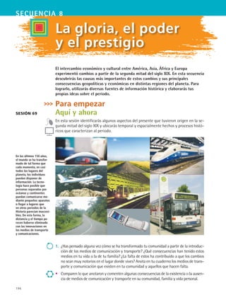 196
secuencia 8
La gloria, el poder
y el prestigio
El intercambio económico y cultural entre América, Asia, África y Europa
experimentó cambios a partir de la segunda mitad del siglo XIX. En esta secuencia
descubrirás las causas más importantes de estos cambios y sus principales
consecuencias geopolíticas y económicas en distintas regiones del planeta. Para
lograrlo, utilizarás diversas fuentes de información histórica y elaborarás tus
propias ideas sobre el periodo.
Para empezar
Aquí y ahora
En esta sesión identificarás algunos aspectos del presente que tuvieron origen en la se-
gunda mitad del siglo XIX y ubicarás temporal y espacialmente hechos y procesos histó-
ricos que caracterizan al periodo.
Sesión 69
En los últimos 150 años,
el mundo se ha transfor-
mado de tal forma que
cada momento, en casi
todos los lugares del
planeta, los individuos
pueden disponer de
información. La tecno-
logía hace posible que
personas separadas por
océanos y continentes
puedan comunicarse me-
diante pequeños aparatos
o llegar a lugares que
en otros periodos de la
Historia parecían inaccesi-
bles. De esta forma, la
distancia y el tiempo pe-
recen haberse eliminado
con las innovaciones en
los medios de transporte
y comunicaciones.
1.	 ¿Has pensado alguna vez cómo se ha transformado tu comunidad a partir de la introduc-
ción de los medios de comunicación y transporte? ¿Qué consecuencias han tenido estos
medios en tu vida o la de tu familia? ¿La falta de estos ha contribuido a que los cambios
no sean muy notorios en el lugar donde vives? Anota en tu cuaderno los medios de trans-
porte y comunicación que existen en tu comunidad y aquellos que hacen falta.
•	 Comparen lo que anotaron y comenten algunas consecuencias de la existencia o la ausen-
cia de medios de comunicación y transporte en su comunidad, familia y vida personal.
HIST1 B3 S8.indd 196 6/2/07 9:46:10 PM
 