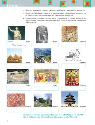 18
secuencia 0
Civilización:
Mediterránea
•	 Observen las siguientes imágenes, y anoten a qué cultura o civilización pertenecen.
•	 Ubiquen en la línea del tiempo de la página siguiente, el número de imagen en los
recuadros, según corresponda. Observen el ejemplo de la imagen 1.
•	 Compartan sus resultados con otra pareja y comparenlos. Si existen diferencias en
alguna imagen, comenten sus razones y entre los cuatro, señalen dónde creen que se
debería ubicar.
Imagen 1 Imagen 2 Imagen 3
Imagen 4 Imagen 5 Imagen 6
Imagen 7 Imagen 8 Imagen 9
Imagen 10 Imagen 11 Imagen 12
Ahora que ya revisaste algunas características de la Edad Antigua y la Edad Me-
dia, te invitamos a que conozcas lo sucedido durante la Edad Moderna.
HIST1 B1 S0.indd 18 6/2/07 9:26:46 PM
 