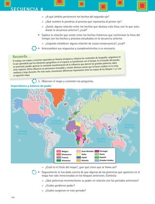 198
secuencia 8
Bélgica
Dinamarca
Francia
Alemania
Gran Bretaña
Italia
Japón
Holanla
Portugal
Rusia
España
Estados Unidos
	 ¿A qué ámbito pertenecen los hechos del segundo eje?
	 ¿Qué nombre le pondrías al proceso que representa el primer eje?
 	 ¿Existe alguna relación entre los hechos que destaca esta línea con lo que estu-
diaste la secuencia anterior?, ¿cuál?
•	 Explica la relación que existe entre los hechos históricos que conforman la línea del
tiempo con los hechos y procesos estudiados en la secuencia anterior.
	 ¿Lograste establecer alguna relación de causa-consecuencia?, ¿cuál?
•	 Intercambien sus respuestas y compleméntenlas si es necesario.
	 ¿Cuál es el título del mapa?, ¿por qué creen que se llama así?
•	 Seguramente te has dado cuenta de que algunas de las potencias que aparecen en el
mapa han sido mencionadas en los bloques anteriores. Contesta:
	 ¿Qué potencias incrementaron su poder en relación con los periodos anteriores?
	 ¿Cuáles perdieron poder?
	 ¿Cuáles surgieron en este periodo?
Imperialismo y balance de poder
Recuerda…
El trabajo con mapas y nociones espaciales en Historia enriquece y refuerza los contenidos de Geografía, asignatura en
la que aprendiste que los elementos geográficos en el espacio se transforman con el tiempo. En el estudio del pasado,
en particular, puedes apreciar la constante transformación de la influencia que ejercen las grandes potencias sobre
otras regiones. Dicha influencia no permanece inmutable y existen diversas causas que la hacen cambiar en la corta,
mediana y larga duración. Por esta razón, encontrarás diferencias importantes entre los mapas de los bloques 1 y 2 con
el siguiente mapa.
3.	 Observen el mapa y contesten las preguntas.
HIST1 B3 S8.indd 198 6/2/07 9:46:13 PM
 