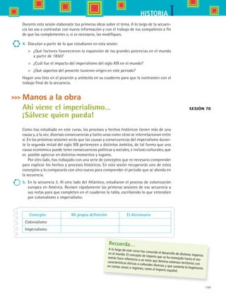 199
IHISTORIA
Durante esta sesión elaboraste tus primeras ideas sobre el tema. A lo largo de la secuen-
cia las vas a contrastar con nueva información y con el trabajo de tus compañeros a fin
de que las complementes o, si es necesario, las modifiques.
4.	 Discutan a partir de lo que estudiaron en esta sesión:
	 ¿Qué factores favorecieron la expansión de las grandes potencias en el mundo
a partir de 1850?
	 ¿Cuál fue el impacto del imperialismo del siglo XIX en el mundo?
	 ¿Qué aspectos del presente tuvieron origen en este periodo?
Hagan una lista en el pizarrón y anótenla en su cuaderno para que la contrasten con el
trabajo final de la secuencia.
Manos a la obra
Ahí viene el imperialismo…
¡Sálvese quien pueda!
Como has estudiado en este curso, los procesos y hechos históricos tienen más de una
causa y, a la vez, diversas consecuencias y tanto unas como otras se interrelacionan entre
sí. En las próximas sesiones verás que las causas y consecuencias del imperialismo duran-
te la segunda mitad del siglo XIX pertenecen a distintos ámbitos, de tal forma que una
causa económica puede tener consecuencias políticas y sociales, e incluso culturales, que
es posible apreciar en distintos momentos y lugares.
Por otro lado, has trabajado con una serie de conceptos que es necesario comprender
para explicar los hechos y procesos históricos. En esta sesión recuperarás uno de estos
conceptos y lo compararás con otro nuevo para comprender el periodo que se aborda en
la secuencia.
5.	 En la secuencia 3. Al otro lado del Atlántico, estudiaron el proceso de colonización
europea en América. Revisen rápidamente las primeras sesiones de esa secuencia y
sus notas para que completen en el cuaderno la tabla, escribiendo lo que entendien
por colonialismo e imperialismo.
Sesión 70
	 Concepto	 Mi propia definición	 El diccionario
	 Colonialismo
	 Imperialismo
Recuerda…
A lo largo de este curso has conocido el desarrollo de distintos imperios
en el mundo. El concepto de imperio que se ha manejado hasta el mo-
mento hace referencia a un reino que domina extensos territorios con
características étnicas o culturales diversas y que sustenta la hegemonía
en ciertas zonas o regiones, como el Imperio español.
HIST1 B3 S8.indd 199 6/2/07 9:46:14 PM
 