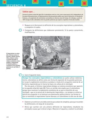 200
secuencia 8
Sabías que…
Durante la primera mitad del siglo XIX el colonialismo entró en crisis como consecuencia de la independencia de
los países latinoamericanos, el replanteamiento del pensamiento político que trajo la Ilustración y la Revolución
Francesa, y el surgimiento de movimientos nacionalistas en diversas zonas de Europa. Sin embargo, a partir de
1870 resurge el afán colonialista entre las grandes potencias que aspiran a repartirse el mercado mundial.
•	 Busquen en el diccionario la definición de los conceptos imperialismo y colonialismo,
y completen el cuadro.
•	 Comparen las definiciones que elaboraron previamente. Si les parece conveniente,
modifíquenlas.
El imperialismo se exten-
dió a diversas zonas en
Extremo y Medio Oriente,
África, América Latina
y Oceanía llevando la
cultura occidental a otros
pueblos e imponiendo
el dominio político y
económico de las grandes
potencias en casi todo el
planeta.
6.	 Lean el siguiente texto:
Aunque los conceptos imperialismo y colonialismo se suelen utilizar indistinta-
mente, colonialismo se define como una forma de expansión de las grandes potencias
en la que la explotación económica se produce a través de la ocupación material de un
territorio, imponiendo por la fuerza las leyes y la cultura de la metrópoli.
Por otra parte, el término imperialismo designa un sistema económico que apareció
en la segunda mitad del siglo XIX. Tiene un sentido más amplio que el colonialismo
porque para mantener la explotación económica de un país en beneficio de una
metrópoli —que es la esencia de la dominación imperialista—, no siempre se utilizó un
ejército de ocupación ni se mantuvo una dominación política directa. Las formas en
que se manifestó el imperialismo fueron diversas y el colonialismo es sólo una de ellas.
•	 Elaboren un cartel con una tabla como la que acaban de completar, para que recuerden
las definiciones a lo largo de la secuencia.
•	 Ahora que cuentan con una primera definición de imperialismo, estudiarán las
principales causas que le dieron origen. Observen el esquema y realicen la actividad.
HIST1 B3 S8.indd 200 6/2/07 9:46:14 PM
 