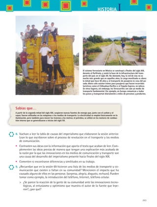 203
IHISTORIA
Sabías que…
A partir de la segunda mitad del siglo XIX, surgieron nuevas fuentes de energía que, junto con el carbón y el
vapor, fueron utilizadas en las máquinas o los medios de transporte. La electricidad se empleó básicamente en la
iluminación, pero también para mover los tranvías y los metros; el petróleo, se utilizó en los motores de combus-
tión interna que se generalizaron a inicios del siglo XX.
8.	 Vuelvan a leer la tabla de causas del imperialismo que elaboraron la sesión anterior.
Lean lo que escribieron sobre el proceso de revolución en el transporte y los medios
de comunicación.
•	 Contrasten sus ideas con la información que aporta el texto que acaban de leer. Com-
plementen las ideas previas de manera que tengan una explicación más acabada de
la razón por la que las innovaciones en los medios de comunicación y transporte son
una causa del desarrollo del imperialismo presente hacia finales del siglo XIX.
•	 Comenten si encontraron diferencias y similitudes en su trabajo.
9.	 ¿Recuerdan que en la sesión 69 hicieron una lista de los medios de transporte y co-
municación que existen o faltan en su comunidad? Mencionen el impacto que ha
causado alguno de ellos en las personas (sorpresa, alegría, disgusto, rechazo). Pueden
tomar como ejemplo, la introducción del teléfono, Internet, teléfono celular.
	 ¿Se parece la reacción de la gente de su comunidad ante las innovaciones tecno-
lógicas, al entusiasmo y optimismo que muestra el autor de la fuente que leye-
ron?, ¿por qué?
El sistema ferroviario en México se construyó a finales del siglo XIX,
durante el Porfiriato, y sentó la base de la infraestructura del trans-
porte del país en el siglo XX. No obstante, hoy, la red de vías no es
mucho más grande que en aquellos años, la carga movilizada es ahora
la mitad que hace 40 años y el transporte de pasajeros es cosa del pa-
sado. Ahora sólo existen trenes para pasajeros que hacen recorridos
turísticos como el Chihuahua-Pacífico o el Tequila Express, en Jalisco.
En otros lugares, sin embargo, los ferrocarriles son aún un medio de
transporte fundamental. Por ejemplo, en Europa comunican a todos
los países y transportan diariamente a miles de personas y productos.
HIST1 B3 S8.indd 203 6/2/07 9:46:33 PM
 
