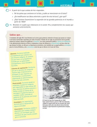 205
IHISTORIA
El Canal de Suez fue inaugurado en 1869
bajo control francés, pero en 1881 Gran Bretaña
compró la mayor parte de las acciones del canal.
Este paso abrió una ruta directa hacia Extremo
Oriente, lo que favoreció la penetración europea
en Asia.
Sabías que…
A mediados del siglo XIX, Gran Bretaña era la única gran potencia colonial en Europa que poseía un conjun-
to de bases territoriales repartidas por todo el mundo.A finales de ese siglo, las posesiones de las grandes
potencias incluían colonias de población o dominios, con cierta autonomía política; colonias de explotación
o de administración directa en África y Sudamérica; zonas de influencia o protectorados en Asia, entre las
que destacó la India, no sólo por su importancia económica, sino también por su papel político y estratégico
para la Corona Británica, y las concesiones como las que se dieron en el caso de China.
Dominio: Territorio habitado
principalmente por colonos con
una minoría indígena. Se caracte-
rizó por tener un autogobierno
limitado por un gobernador
metropolitano, como Canadá o
Australia.
Colonias de explotación: Territorios
que por el derecho de conquista
cayeron bajo el dominio de la
metrópoli, la que imponía sus
funcionarios e instituciones,
organizando la administración.
Fueron las más comunes.
Protectorado: Territorio donde se
respetaba el gobierno indígena,
que organizaba la vida interior del
país, mientras la política exterior y
militar estaba en manos de la
metrópoli. El gobierno local, en
realidad, estaba sometido al
gobierno de la potencia con la que
había pactado.
Estratégico: De importancia
decisiva para el desarrollo de
alguna actividad.
Concesiones: Territorios cedidos o
alquilados por estados indepen-
dientes a la metrópoli, que los
considera de gran interés estraté-
gico o comercial.
•	 A partir de lo que acaban de leer respondan.
	 De los países que anotaron en la lista, ¿cuáles se mencionan en el texto?
	 ¿Se modificaron sus ideas anteriores a partir de esta lectura?, ¿por qué?
	 ¿Qué factores favorecieron la expansión de las grandes potencias en el mundo a
partir de 1850?
11.	 Retomen el cuadro que elaboraron en la sesión 70 y complementen las causas que
anotaron anteriormente.
HIST1 B3 S8.indd 205 6/2/07 9:46:35 PM
 