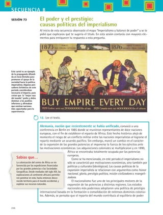 206
secuencia 8
El poder y el prestigio:
causas políticas del imperialismo
Al inicio de esta secuencia observaste el mapa “Imperialismo y balance de poder” y se te
pidió que explicaras qué te sugería el título. En esta sesión contarás con mayores ele-
mentos para enriquecer tu respuesta a esta pregunta.
Sesión 73
Este cartel es un ejemplo
de la propaganda difundi-
da en Gran Bretaña para
promover el apoyo de la
sociedad hacia la política
imperialista. Algunos pen-
sadores británicos de este
periodo consideraban
necesario el Imperio, pues
creían que la “mejor raza
del mundo” podía y debía
dominar a los pueblos
inferiores y afirmaban
que existían naciones
más capacitadas para la
supervivencia.
12.	 Lee el texto.
Alemania, nación que recientemente se había unificado, convocó a una
conferencia en Berlín en 1885 donde se reunieron representantes de doce naciones
europeas, con el fin de establecer el reparto de África. Este hecho histórico alejó de
momento el riesgo de un conflicto militar entre las naciones imperialistas al lograrse el
reparto mediante un acuerdo pacífico. Sin embargo, marcó un cambio en el carácter
de la expansión de las grandes potencias al imponerse la fuerza de los ejércitos ante
las motivaciones económicas. Las adquisiciones coloniales se multiplicaron y en 1890,
África se encontraba totalmente ocupada por las potencias
europeas.
Como se ha mencionado, en este periodo el imperialismo no
sólo se caracterizó por motivaciones económicas, sino también por
políticas y culturales (ideológicas). Las causas políticas de la
expansión imperialista se relacionan con argumentos como honor
nacional, gloria, prestigio político, misión civilizadora o evangeli-
zadora.
El nacionalismo fue uno de los principales motores de la
expansión de las potencias a distintas regiones. Los estados
nacionales más poderosos adoptaron una política de prestigio
internacional basada en la formación o consolidación de extensos dominios colonia-
les. Además, se pensaba que el reparto del mundo contribuía al equilibrio de poder
Sabías que…
La colonización del centro de África se vio
favorecida por las expediciones financiadas
por las grandes potencias o las Sociedades
Geográficas. Desde mediados del siglo XIX, las
exploraciones al continente africano permitie-
ron penetrar en este, hasta entonces desco-
nocido territorio para el mundo occidental, y
explotar sus recursos naturales.
HIST1 B3 S8.indd 206 6/2/07 9:46:35 PM
 