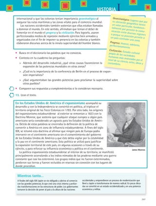 207
IHISTORIA
•	 Busca en el diccionario las palabras que no conozcas.
•	 Contesta en tu cuaderno las preguntas:
	 Además del desarrollo industrial, ¿qué otras causas favorecieron la
expansión de las potencias mundiales en otras zonas?
	 ¿Cuál es la importancia de la conferencia de Berlín en el proceso de expan-
sión imperialista?
	 ¿Qué argumentaban las grandes potencias para proclamar la superioridad sobre
otros pueblos?
•	 Comparen sus respuestas y compleméntenlas si lo consideran necesario.
13.	 Lean el texto.
En los Estados Unidos de América el expansionismo acompañó su
desarrollo y con la Independencia se convirtió en política, al triplicar el
territorio original de las Trece Colonias en 1783. Por otro lado, los orígenes
del expansionismo estadounidense al exterior se remontan a 1823 con la
Doctrina Monroe, que sostenía que cualquier ataque europeo a algún país
americano sería considerado un agravio para los Estados Unidos de Améri-
ca. Detrás de estas palabras se encerraba la definición de la política de
convertir a América en zona de influencia estadounidense. A fines del siglo
XIX, se retomó esta doctrina al afirmar que ningún país de Europa podía
intervenir en el continente americano sin el consentimiento del gobierno
de los Estados Unidos de América y que éste debía vigilar por la estabilidad
y la paz en el continente americano. Esta política se utilizó para justificar
la expansión territorial de este país, en algunas ocasiones a través de su
ejército, y para reforzar su influencia económica y política en el continente.
La política expansionista estadounidense al interior de su territorio, se manifestó
principalmente acorralando a los indios nómadas de las praderas mediante una guerra
constante que casi los exterminó. Los grupos indios que no fueron exterminados,
perdieron sus tierras y fueron recluidos en reservas sin conexión con los lugares de
donde procedían.
Geoestratégico: Lugares que porsu ubicación geográfica tienenun valor particular, fundamen-talmente por permitir la comu-nicación entre diversas regioneso porque su posesión permite aun país controlar una zona.
Progreso: Avance, adelanto,perfeccionamiento.
Civilización: Estadio culturalpropio de las sociedadeshumanas más avanzadas por elnivel de su ciencia, artes, ideas ycostumbres.
Mientras tanto...
A finales del siglo XIX Japón se vio obligado a abrirse al comercio
con las grandes potencias, lo que creó una crisis interna y profun-
das transformaciones en las estructuras de poder. Los gobernantes
tomaron la decisión de poner al país a la altura de las naciones
occidentales y emprendieron un proceso de modernización que
llevó a Japón a transformarse de manera radical. En pocas déca-
das se convirtió en un estado occidentalizado y en una potencia
económica y militar.
James Monroe.
internacional y que las colonias tenían importancia geoestratégica al
asegurar las rutas marítimas y las zonas vitales para el comercio mundial.
Las naciones occidentales también sostenían que ellas estaban llamadas
a dominar el mundo. En este sentido, afirmaban que tenían el deber de
fomentar en el mundo el progreso y la civilización. Para lograrlo, usaron
perfeccionados medios de represión mediante ejércitos bien armados y
organizados con el fin de imponer su presencia en las colonias y también
elaboraron discursos acerca de la innata superioridad del hombre blanco.
HIST1 B3 S8.indd 207 6/2/07 9:46:36 PM
 