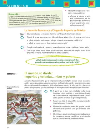 208
secuencia 8
Sesión 74
Recuerda…
En 1846 los Estados Unidos deAmérica invadieron México. El país dividido, sin recursos
financieros, con un ejército poco profesional y con armamento obsoleto fue totalmente de-
rrotado y tuvo que ceder Nuevo México y California. En 1853 se le obligó a vender la Mesilla.
Francia intervino en nuestro país entre 1862 y 1867 e impuso un monarca con ayuda del
partido conservador mexicano, el cual consideraba que esto beneficiaría al país.
La invasión francesa y el Segundo Imperio en México
•	 Observen el video La invasión francesa y el Segundo Imperio en México.
•	 A partir de lo que observaron en el video y de lo que saben sobre este proceso mencionen:
	 ¿Qué motivó a los franceses a llevar a cabo la intervención en México?
	 ¿Qué se conmemora el 5 de mayo en nuestro país?
•	 Completen el cuadro de causas del imperialismo con lo que estudiaron en esta sesión.
•	 Con lo que saben hasta ahora, pueden dar una respuesta más amplia a una de las
preguntas iniciales, no olviden anotarla en su cuaderno.
¿Qué factores favorecieron la expansión de las
grandes potencias en el mundo a partir de 1850?
El mundo se divide:
imperios y colonias... ricos y pobres
Así como has descubierto que el imperialismo tuvo múltiples causas, ahora conocerás
cuáles fueron algunas de sus consecuencias, tanto para las grandes potencias como para
el resto del mundo. Para lograrlo, utilizarás diversas fuentes de información y darás res-
puesta a la pregunta: ¿cuál fue el impacto del imperialismo del siglo XIX en el mundo?Alegoría del Imperio
británico.
•	 Intercambien opiniones y con-
testen en su cuaderno:
	 ¿En qué se parece la acti-
tud expansionista de los
Estados Unidos de América
a la de las potencias impe-
rialistas europeas?
14.	 A partir de lo que han estudiado hasta ahora,
imaginen cómo modificó el imperialismo la vida
de los habitantes de los países que fueron coloni-
zados y cómo afectó a las grandes potencias.
•	 Hagan una lista de las posibles consecuencias del
imperialismo en el mundo.
•	 Dividan las consecuencias en dos grupos: las que
afectaron a las colonias y las que afectaron a las
potencias.
•	 Identifiquen a qué ámbito pertenece cada una de
las consecuencias que escribieron y subráyenlas
con un color diferente para cada ámbito.
HIST1 B3 S8.indd 208 6/2/07 9:46:37 PM
 