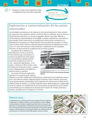 209
IHISTORIA
Conexión con
Formación Cívica y Ética.
Secuencia 10: Los Derechos Humanos.
Explotación y comercialización de los países
colonizados
Las actividades económicas en las colonias se orientaron básicamente hacia sectores
que requerían escasa dotación técnica y mano de obra no calificada, como la minería o
las plantaciones agrícolas, y en los que se pagaban salarios muy bajos. Además, a
ciertas colonias o países deudores se les obligó a comprar maquinaria o mercancías al
país acreedor. Como consecuencia se establecieron fuertes lazos económicos y la
dependencia de los países no industrializados hacia las potencias europeas. La coloni-
zación de Asia, África, América y Oceanía provocó situaciones de dependencia econó-
mica en el nivel internacional, la discriminación y explotación de las sociedades
africanas y el descontento de la población de las zonas ocupadas.
La posesión de la industria y el
desarrollo de la ciencia y la técnica
fueron factores que contribuyeron a
acentuar las diferencias entre países.
En este periodo fue posible percibir
claramente la diferencia entre los
ricos —potencias imperialistas— y los
pobres —colonias en África y Asia, zonas
de influencia en Oceanía y Asia—, y países
recién independizados como México y
América Latina, en general.
Las nuevas formas de explotación
agrícola y la incorporación de especies
vegetales y animales modificaron drásticamente o destruyeron los ecosistemas natura-
les en casi todas las colonias. Algunas especies animales, como el bisonte americano,
fueron prácticamente exterminadas con la expansión de colonos hacia el Oeste de los
Estados Unidos de América. Las selvas tropicales fueron deforestadas por la sobreexplo-
tación de madera y la introducción de los monocultivos de plantación; los ríos fueron
contaminados por los residuos de los sistemas de extracción de metales preciosos y
desechos procedentes de la industria o la minería.
Locomotora del ferrocarril indio Darjeeling Himalayan
Railway.
Mientras tanto...
Las dificultades en la conformación de los países latinoamericanos también se
manifestaron en el ámbito económico, pues los gobiernos se vieron orillados
a pedir préstamos a los bancos europeos para hacer frente a los asuntos más
apremiantes. El endeudamiento, la demanda de materias primas para la indus-
tria y el incremento del comercio exterior favorecieron el avance de los intereses
europeos y estadounidenses en el continente. Después de un largo periodo de
estancamiento, se incrementó el desarrollo agrícola, comercial y minero.
•	 Comparen su lista con los siguientes textos
y compleméntenlas si les parece adecuado.
HIST1 B3 S8.indd 209 6/2/07 9:46:38 PM
 