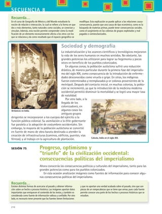 210
secuencia 8
Sociedad y demografía
La industrialización y los avances científicos y tecnológicos mejoraron
la vida de los seres humanos en muchos sentidos. No obstante, las
grandes potencias los utilizaron para lograr su hegemonía y pocas
veces en beneficio de los pueblos colonizados.
En algunas zonas, la población autóctona sufrió una reducción
drástica, de manera particular durante la primera fase del imperialis-
mo del siglo XIX, como consecuencia de la introducción de enferme-
dades desconocidas como viruela o gripe. En otras, los indígenas
fueron exterminados y reemplazados p or colonos provenientes de la
metrópoli. Después del contacto inicial, en muchas colonias, la pobla-
ción se incrementó, ya que la introducción de la medicina moderna
occidental permitió disminuir la mortalidad y se logró una mayor tasa
de natalidad.
Por otro lado, a la
llegada de los
colonizadores, en
algunos casos los
antiguos grupos
dirigentes se incorporaron a los cuerpos del ejército o la
función pública colonial. Su asimilación a la élite gobernante
fue paralela a la adopción de costumbres occidentales. Sin
embargo, la mayoría de la población autóctona se convirtió
en fuente de mano de obra barata destinada a atender la
creación de infraestructuras (caminos, edificios, puentes, vías
férreas), y al trabajo en la agricultura de plantación.
Sesión 75 Progreso, optimismo y
“triunfo” de la civilización occidental:
consecuencias políticas del imperialismo
Recuerda…
Calcuta, India en el siglo XIX.
Recuerda…
Ahora conocerás las consecuencias políticas y culturales del imperialismo, tanto para las
grandes potencias como para los pueblos colonizados.
En esta ocasión analizarán imágenes como fuentes de información para conocer algu-
nas consecuencias políticas del imperialismo.
En el curso de Geografía de México y del Mundo estudiaste la
noción de relación e interacción, la cual se refiere a la forma en que
dos o más elementos, tanto naturales como sociales, se conectan y
vinculan.Además, esta noción permite comprender cómo la modi-
ficación de un elemento necesariamente afecta a los otros con los
que se relaciona y da como resultado que el espacio geográfico se
modifique. Esta explicación se puede aplicar a las relaciones causa-
consecuencia, puesto que una causa de tipo económico, como es la
búsqueda de materias primas, puede tener consecuencias sociales,
como el surgimiento en las colonias de grupos explotados y mal
pagados o semiesclavizados.
Británicos en India.
Existen distintas formas de acercarse al pasado y obtener informa-
ción sobre un hecho o proceso histórico. Las imágenes aportan datos
importantes que enriquecen el contenido de los textos, y también es
considerada como fuente de información valiosa y confiable. Por otro
lado, es necesario tener presente que las fuentes tienen limitaciones
y que no aportan una verdad acabada sobre el pasado, sino que son
piezas de un rompecabezas que se tiene que armar, pues cada fuente
permite conocer una parte de los hechos o procesos históricos que se
estudian.
HIST1 B3 S8.indd 210 6/2/07 9:46:39 PM
 