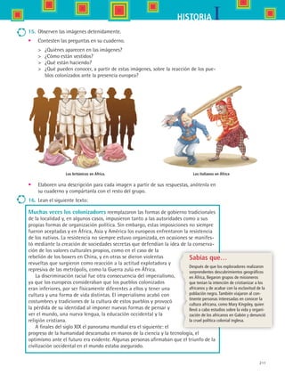 211
IHISTORIA
Los británicos en África.
15.	 Observen las imágenes detenidamente.
•	 Contesten las preguntas en su cuaderno.
	 ¿Quiénes aparecen en las imágenes?
	 ¿Cómo están vestidos?
	 ¿Qué están haciendo?
	 ¿Qué pueden conocer, a partir de estas imágenes, sobre la reacción de los pue-
blos colonizados ante la presencia europea?
•	 Elaboren una descripción para cada imagen a partir de sus respuestas, anótenla en
su cuaderno y compártanla con el resto del grupo.
16.	 Lean el siguiente texto:
Muchas veces los colonizadores reemplazaron las formas de gobierno tradicionales
de la localidad y, en algunos casos, impusieron tanto a las autoridades como a sus
propias formas de organización política. Sin embargo, estas imposiciones no siempre
fueron aceptadas y en África, Asia y América los europeos enfrentaron la resistencia
de los nativos. La resistencia no siempre estuvo organizada, en ocasiones se manifes-
tó mediante la creación de sociedades secretas que defendían la idea de la conserva-
ción de los valores culturales propios, como en el caso de la
rebelión de los boxers en China, y en otras se dieron violentas
revueltas que surgieron como reacción a la actitud explotadora y
represiva de las metrópolis, como la Guerra zulú en África.
La discriminación racial fue otra consecuencia del imperialismo,
ya que los europeos consideraban que los pueblos colonizados
eran inferiores, por ser físicamente diferentes a ellos y tener una
cultura y una forma de vida distintas. El imperialismo acabó con
costumbres y tradiciones de la cultura de estos pueblos y provocó
la pérdida de su identidad al imponer nuevas formas de pensar y
ver el mundo, una nueva lengua, la educación occidental y la
religión cristiana.
A finales del siglo XIX el panorama mundial era el siguiente: el
progreso de la humanidad descansaba en manos de la ciencia y la tecnología, el
optimismo ante el futuro era evidente. Algunas personas afirmaban que el triunfo de la
civilización occidental en el mundo estaba asegurado.
Sabías que…
Después de que los exploradores realizaron
sorprendentes descubrimientos geográficos
en África, llegaron grupos de misioneros
que tenían la intención de cristianizar a los
africanos y de acabar con la esclavitud de la
población negra. También viajaron al con-
tinente personas interesadas en conocer la
cultura africana, como Mary Kingsley, quien
llevó a cabo estudios sobre la vida y organi-
zación de los africanos en Gabón y denunció
la cruel política colonial inglesa.
Los italianos en África
HIST1 B3 S8.indd 211 6/2/07 9:46:50 PM
 