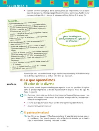 212
secuencia 8
Recuerda…
Los pasos para elaborar un mapa conceptual son:
•	 Leer cuidadosamente el texto hasta comprender su sentido.
Si existen palabras que no conozcas, se deben consultar en el
diccionario y comprobar que la definición sea coherente con
el contexto en que se encuentran.
•	 Localizar y subrayar las ideas principales o palabras clave con
las que se construirá el mapa.
•	 Determinar la jerarquía de dichas ideas o palabras y las rela-
ciones entre ellas.
•	 Utilizar simbología gráfica como rectángulos, polígonos u
óvalos para organizar el mapa.
•	 Identificar el tema o asunto general y situarlo en la parte
superior del mapa conceptual, encerrado en un óvalo o rec-
tángulo.
•	 Identificar las ideas que constituyen los subtemas que ayuden
a explicar el tema o asunto principal. Anotarlos en un segun-
do nivel y encerrados en otra figura, si se utilizó un óvalo
para el tema principal se pueden indicar los subtemas con
rectángulos.
•	 Trazar las conexiones correspondientes entre el tema principal
y los subtemas.
•	 Colocar los aspectos específicos de cada idea o subtema,
empleando otra figura para encerrarlos.
Sesión 76
Lo que aprendimos
El valor de lo diverso
En esta sesión tendrás la oportunidad de poner a prueba lo que has aprendido al explicar
cómo el proceso imperialista ha tenido impacto desde la segunda mitad del siglo XIX
hasta el presente.
17.	 Comenten cómo cada uno de los textos, imágenes, líneas del tiempo, mapas y es-
quemas utilizados en esta secuencia, les ayudaron a comprender las causas y conse-
cuencias del imperialismo.
•	 Señalen cuál recurso fue de mayor utilidad en el aprendizaje de la Historia.
•	 Argumenten sus intervenciones.
El patrimonio cultural
18.	 Lee el texto que Mauyaneyi Marabesa, estudiante de secundaria de Zambia, presen-
tó en el Primer Foro Juvenil Africano sobre el Patrimonio Mundial que se llevó a
cabo en Victoria Falls, Zambia y Zimbabwe en 1996.
¿Cuál fue el impacto
del imperialismo del siglo XIX
en el mundo?
•	 Elaboren un mapa conceptual de las consecuencias del imperialismo. Con él darán
respuesta a una de las interrogantes planteadas al inicio de la secuencia. Pueden tomar
como punto de partida el esquema de las causas del imperialismo de la sesión 70.
Cada equipo hará una exposición del mapa conceptual que elabore y evaluará el trabajo
de los demás, argumentando su postura o las ideas que expongan.
HIST1 B3 S8.indd 212 6/2/07 9:46:51 PM
 