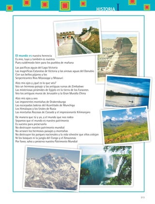 213
IHISTORIA
El mundo es nuestra herencia
Es mío, tuyo y también es nuestro
Pues cuidémoslo bien para los pueblos de mañana
Las pacíficas aguas del Lago Victoria
Las magníficas Cataratas de Victoria y las airosas aguas del Danubio
Con sus bellos pájaros y los
Serpenteantes Ríos Mississippi y Missouri
Alzo mis ojos y ¿qué es lo que veo?
Veo un hermoso paisaje y las antiguas ruinas de Zimbabwe
Las misteriosas pirámides de Egipto en la tierra de los Faraones
Veo los antiguos muros de Jerusalén y la Gran Muralla China
Alzo mis ojos y veo
Las imponentes montañas de Drakensburgo
Las escarpadas laderas del Acantilado de Munchiga
Los Himalayas y los Urales de Rusia
Las montañas Rocosas de Canadá y el impresionante Kilimanjaro
De manera que tú y yo, y el mundo que nos rodea
Sepamos que el mundo es nuestro patrimonio
Es vuestro para preservarlo
No destruyan nuestro patrimonio mundial
No arrasen los hermosos paisajes y montañas
No destruyan los parques nacionales y la vida silvestre que ellos cobijan
Ni los bosques ni la jungla del Congo y el Amazonas
Por favor, salva y preserva nuestro Patrimonio Mundial
HIST1 B3 S8.indd 213 6/2/07 9:47:01 PM
 