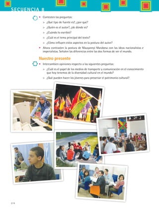 214
secuencia 8
•	 Contesten las preguntas:
	 ¿Qué tipo de fuente es?, ¿por qué?
	 ¿Quién es el autor?, ¿de dónde es?
	 ¿Cuándo lo escribió?
	 ¿Cuál es el tema principal del texto?
	 ¿Cómo influyen estos aspectos en la postura del autor?
•	 Ahora contrasten la postura de Mauyaneyi Marabesa con las ideas nacionalistas e
imperialistas. Señalen las diferencias entre las dos formas de ver el mundo.
Nuestro presente
•	 Intercambien opiniones respecto a las siguientes preguntas:
	 ¿Cuál es el papel de los medios de transporte y comunicación en el conocimiento
que hoy tenemos de la diversidad cultural en el mundo?
	 ¿Qué pueden hacer los jóvenes para preservar el patrimonio cultural?
HIST1 B3 S8.indd 214 6/2/07 9:47:05 PM
 