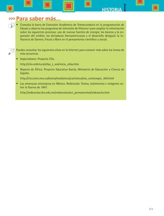 215
IHISTORIA
Para saber más...
•	 Consulta la barra de Extensión Académica de Telesecundaria en la programación de
Edusat y observa los programas de televisión de Historia I para ampliar la información
sobre los siguientes procesos: uso de nuevas fuentes de energía; los bancos y la ex-
pansión del crédito; las dictaduras iberoamericanas y el desarrollo desigual; la in-
fluencia de Darwin, Freud y Marx en el pensamiento científico y social.
Puedes consultar los siguientes sitios en la Internet para conocer más sobre los temas de
esta secuencia.
•	 Imperialismo: Proyecto Clío.
	 http://clio.rediris.es/atlas_s_xix/inicio_atlas.htm
•	 Reparto de África. Proyecto Educativo Kairós, Ministerio de Educación y Ciencia de
España.
	 http://iris.cnice.mec.es/kairos/mediateca/cartoteca/eso_contempor_t04.html
•	 Las amenazas extranjeras en México. Redescolar. Textos, testimonios e imágenes so-
bre la Guerra de 1847.
	 http://redescolar.ilce.edu.mx/redescolar/act_permanentes/indexactiv.htm
HIST1 B3 S8.indd 215 6/2/07 9:47:05 PM
 