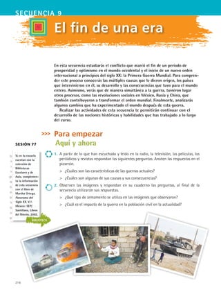 216
secuencia 9
El fin de una era
Sesión 77
En esta secuencia estudiarás el conflicto que marcó el fin de un periodo de
prosperidad y optimismo en el mundo occidental y el inicio de un nuevo orden
internacional a principios del siglo XX: la Primera Guerra Mundial. Para compren-
der este proceso conocerás las múltiples causas que le dieron origen, los países
que intervinieron en él, su desarrollo y las consecuencias que tuvo para el mundo
entero. Asimismo, verás que de manera simultánea a la guerra, tuvieron lugar
otros procesos, como las revoluciones sociales en México, Rusia y China, que
también contribuyeron a transformar el orden mundial. Finalmente, analizarás
algunos cambios que ha experimentado el mundo después de esta guerra.
Realizar las actividades de esta secuencia te permitirán continuar con el
desarrollo de las nociones históricas y habilidades que has trabajado a lo largo
del curso.
Para empezar
Aquí y ahora
1.	 A partir de lo que han escuchado y leído en la radio, la televisión, las películas, los
periódicos y revistas respondan las siguientes preguntas. Anoten las respuestas en el
pizarrón.
	 ¿Cuáles son las características de las guerras actuales?
	 ¿Cuáles son algunas de sus causas y sus consecuencias?
2.	 Observen las imágenes y respondan en su cuaderno las preguntas, al final de la
secuencia utilizarán sus respuestas.
	 ¿Qué tipo de armamento se utiliza en las imágenes que observaron?
	 ¿Cuál es el impacto de la guerra en la población civil en la actualidad?
BIBLIOTECA
Si en tu escuela
cuentan con la
colección de
Bibliotecas
Escolares y de
Aula, complemen-
ta la información
de esta secuencia
con el libro de
Martha Ortega.
Panorama del
Siglo XX. V.1.
México: SEP/
Santillana, Libros
del Rincón, 2002.
HIST1 B3 S9.indd 216 6/6/07 6:28:27 PM
 