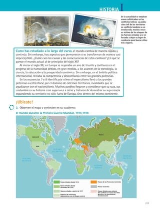 217
IHISTORIA
Como has estudiado a lo largo del curso, el mundo cambia de manera rápida y
continúa. Sin embargo, hay aspectos que permanecen o se transforman de manera casi
imperceptible. ¿Cuáles son las causas y las consecuencias de estos cambios? ¿En qué se
parece el mundo actual al de principios del siglo XX?
Al iniciar el siglo XX, en Europa se respiraba un aire de triunfo y confianza en el
progreso de la humanidad debido, en gran medida, a los avances de la tecnología, la
ciencia, la educación y la prosperidad económica. Sin embargo, en el ámbito político
internacional, reinaba la competencia y desconfianza entre las grandes potencias.
En las secuencias 7 y 8 identificaste cómo el imperialismo llevó a las grandes
potencias a enfrentarse por el dominio de extensos territorios, rivalidades que se
agudizaron con el nacionalismo. Muchos pueblos llegaron a considerar que su raza, sus
costumbres o su historia eran superiores a otras y trataron de demostrar su supremacía
expandiendo su territorio no sólo fuera de Europa, sino dentro del mismo continente.
¡Ubícate!
3.	 Observen el mapa y contesten en su cuaderno:
El mundo durante la Primera Guerra Mundial, 1914-1918
Países Aliados desde 1914
Países Aliados desde
diciembre de 1916
Nuevos aliados a partir de 1917
Ruptura de relaciones
diplomáticas con el Bloque central
Países de las Potencias Centrales
Países neutrales
Países Aliados que salieron
del conflicto en marzo de 1918
gracias a un movimiento
revolucionario
CANADÁ
EUA
RUSIA
En la actualidad se emplean
armas sofisticadas en los
conflictos bélicos. La pobla-
ción civil de los territorios
en conflicto también se ve
involucrada, muchas veces
es víctima de los ataques de
las fuerzas armadas y se ve
forzada a dejar su lugar de
residencia para buscar sitios
más seguros.
HIST1 B3 S9.indd 217 6/6/07 6:28:35 PM
 