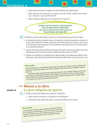 218
secuencia 9
	 ¿Qué proceso destaca el mapa?, ¿con qué ámbitos está relacionado?
	 ¿Qué naciones participaron en la guerra antes de 1916?, ¿cuáles eran los gru-
pos —alianzas— que se enfrentaron?
	 ¿Qué cambios se observan en el transcurso de la guerra?
Sesión 78
¿Cuáles son las causas y consecuencias
de la Primera Guerra Mundial?
¿En qué se parece el mundo actual al
de principios del siglo XX?
4. Elaboren una línea del tiempo a partir de la información que presenta el mapa.
•	 La intención de esta actividad es que a lo largo de la secuencia puedan incorporar en
la línea del tiempo los hechos y procesos que forman parte de la guerra, por lo que
será importante que la peguen en una pared del salón para tenerla a la mano duran-
te las próximas sesiones.
•	 La línea del tiempo deberá señalar las causas de la guerra, por lo que deben incluir las
décadas previas al inicio del conflicto. Deben iniciarla a partir de 1870.
•	 Utilicen una cartulina o un pliego de otro tipo de papel y los colores que prefieran. Pue-
den tomar como referencia las líneas del tiempo que observaron en las secuencias 7 y 8.
Recuerda…
Una línea del tiempo es una representación gráfica que te permite ubicar hechos, procesos y periodos para
explicar qué ocurrió antes, después o de manera simultánea, medir las duraciones y establecer relaciones
entre ellos.
Para diseñarla debes utilizar divisiones iguales para indicar los años y décadas. Puedes usar el formato
que te parezca más adecuado (horizontal, vertical, diagonal, entre otros). Las líneas del tiempo pueden
contener información de diversos ámbitos, de tal modo que aporten información de la sociedad, la políti-
ca, la economía o la cultura de un periodo determinado.
Manos a la obra
La gran máquina de guerra
5.	 Revisen la línea del tiempo de la sesión 61. Contesten:
	 ¿Qué hechos se refieren a la situación en los Balcanes?
	 ¿Consideran que alguno de ellos es causa del conflicto en esa zona?
Recuerda…
La península de Los Balcanes poseía riquezas naturales que interesa-
ban a los imperios austro-húngaro y ruso, como materias primas para
la industria.Además, era una vía de salida al mar que los rusos necesi-
taban y un acceso a Europa para los turcos del Imperio otomano.
HIST1 B3 S9.indd 218 6/6/07 6:28:36 PM
 