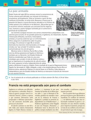 219
IHISTORIA
Francia no está preparada aún para el combate
Inglaterra se enfrenta con dificulta-
des interiores y coloniales. Rusia re-
chaza la guerra, porque teme la re-
volución interior. ¿Vamos a esperar
a que nuestros adversarios estén
preparados o debemos aprovechar-
nos del momento favorable para
provocar la decisión?
El ejército austriaco es aún fiel y
útil. Italia está todavía firmemente
ligada a la Triple Alianza e incluso si
prefiere (...) mantener la paz para
restañar las heridas de la última gue-
rra, sabe (...) que si Alemania es de-
rrotada, quedará sin remedio a mer-
ced de la violencia de Francia e
Inglaterra y perderá su posición in-
dependiente en el Mediterráneo (...)
Podemos igualmente contar llegado
el caso con Turquía y Rumania (...)
Podríamos tener la dirección de la
política europea mediante una ofen-
siva resuelta, y podríamos asegurar
nuestro porvenir.
Estonoquieredecirquedebamos
provocarlaguerra;peroalládondese
manifieste un conflicto de intereses
(...) no debemos retroceder, sino so-
lucionarlo mediante la guerra y co-
menzarla con una ofensiva resuelta,
poco importa el pretexto, porque no
se trata de ese conflicto,sino de nues-
tro porvenir, lo que está en juego.
Diario alemán Die Post, 24 de febrero de 1914.
La paz armada
Desde finales del siglo XIX las naciones vieron la conveniencia de
formar alianzas para defender sus intereses territoriales y
económicos, principalmente. Éstas se formaron a partir de dos
conflictos territoriales: la lucha entre Alemania y Francia por la
posesión de Alsacia y Lorena (territorios ubicados en la frontera de
ambos países) y los conflictos en los Balcanes. ¿Recuerdas que en
la secuencia anterior analizaste una caricatura de los imperios
ruso, otomano y austro-húngaro luchando por el control de la
península de los Balcanes?
Las naciones europeas iniciaron una carrera armamentista y preparaban a sus
ejércitos para la lucha. En las grandes potencias, el gobierno, los industriales, muchos
intelectuales (filósofos, escritores, historiadores,
artistas), y la prensa sostenían que un enfrentamiento
bélico aseguraría el predominio sobre los países
enemigos. Al comenzar el siglo XX, la tensión
dominaba las relaciones internacionales y en Europa
reinaba una “paz armada”. El ambiente estaba
contaminado por los aires de guerra.
Mientras tanto en América, Puerto Rico y Cuba,
eran las últimas posesiones de España en América y
luchaban por su liberación. Los Estados Unidos de
América consideraban que Cuba era una zona
estratégica para acceder al resto de América Latina y
por su importancia en la producción de caña de azúcar.
Por tanto, apoyaron la lucha independentista de ambos
países y declararon la guerra a España. Como resultado de la guerra Hispanoamericana,
España fue derrotada en 1898 y obligada a ceder a los estadounidenses Puerto Rico en
América Latina, además de Filipinas y la isla de Guam en el Pacífico. Cuba obtuvo su
independencia, pero los Estados Unidos de América se reservaron el derecho de intervenir
en sus asuntos internos.
6.	 Lee el extracto de un artículo publicado en el diario alemán Die Post, el 24 de febre-
ro de 1914.
Arribo de tropas de EUA a
Puerto Rico en 1898.
Grupo de soldados parti-
cipantes en los conflictos
en los Balcanes.
HIST1 B3 S9.indd 219 6/6/07 6:28:47 PM
 