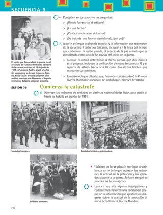 220
secuencia 9
Soldados británicos enlistándose.
•	 Contesten en su cuaderno las preguntas:
	 ¿Dónde fue escrito el artículo?
	 ¿En qué fecha?
	 ¿Cuál es la intención del autor?
	 ¿Se trata de una fuente secundaria?, ¿por qué?
7.	 A partir de lo que acaban de estudiar y la información que retomaron
de la secuencia 7 sobre los Balcanes, incluyan en la línea del tiempo
que elaboraron la sesión pasada, el proceso de la paz armada que es
considerado como una de las causas del inicio de la guerra.
	 Aunque es difícil determinar la fecha precisa que dio inicio a
este proceso, incluyan la unificación alemana (secuencia 7) y el
reparto de África (secuencia 8) como dos de los hechos que
marcaron su comienzo.
	 También incluyan el hecho que, finalmente, desencadenó la Primera
Guerra Mundial: el asesinato del archiduque Francisco Fernando.
El hecho que desencadenó la guerra fue el
asesinato de Francisco Fernando, heredero
de la corona austriaca, el 28 de junio de
1914 en Sarajevo. Austria acusó a Serbia
del asesinato y le declaró la guerra. Fran-
cia, Rusia y Gran Bretaña apoyaron a los
serbios, mientras que Alemania, el Imperio
otomano y Bulgaria apoyaron a Austria.
Sesión 79
Soldados franceses.
Soldados alemanes.
•	 Elaboren un breve párrafo en el que descri-
ban, a partir de lo que expresan las imáge-
nes, la actitud de la población y los solda-
dos al partir a la guerra. Señalen en qué se
parecen las tres imágenes.
•	 Lean en voz alta algunas descripciones y
compárenlas. Realicen una conclusión gru-
pal de la información que aportan las imá-
genes sobre la actitud de la población al
inicio de la Primera Guerra Mundial.
Comienza la catástrofe
8.	 Observen las imágenes de soldados de distintas nacionalidades listos para partir al
frente de batalla en agosto de 1914.
HIST1 B3 S9.indd 220 6/6/07 6:28:48 PM
 