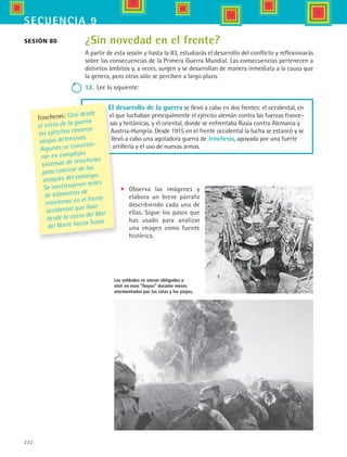 222
secuencia 9
¿Sin novedad en el frente?
A partir de esta sesión y hasta la 83, estudiarás el desarrollo del conflicto y reflexionarás
sobre las consecuencias de la Primera Guerra Mundial. Las consecuencias pertenecen a
distintos ámbitos y, a veces, surgen y se desarrollan de manera inmediata a la causa que
la genera, pero otras sólo se perciben a largo plazo.
12.	 Lee lo siguiente:
Sesión 80
Los soldados se vieron obligados a
vivir en esos “hoyos” durante meses
atormentados por las ratas y los piojos.
El desarrollo de la guerra se llevó a cabo en dos frentes: el occidental, en
el que luchaban principalmente el ejército alemán contra las fuerzas france-
sas y británicas, y el oriental, donde se enfrentaba Rusia contra Alemania y
Austria-Hungría. Desde 1915 en el frente occidental la lucha se estancó y se
llevó a cabo una agotadora guerra de trincheras, apoyada por una fuerte
artillería y el uso de nuevas armas.
•	 Observa las imágenes y
elabora un breve párrafo
describiendo cada una de
ellas. Sigue los pasos que
has usado para analizar
una imagen como fuente
histórica.
Trincheras: Casi desde
el inicio de la guerra
los ejércitos cavaron
zanjas defensivas.
Algunas se convirtie-
ron en complejos
sistemas de trincheras
para cubrirse de los
ataques del enemigo.
Se construyeron miles
de kilómetros de
trincheras en el frente
occidental que iban
desde la costa del Mar
del Norte hasta Suiza.
HIST1 B3 S9.indd 222 6/6/07 6:29:01 PM
 