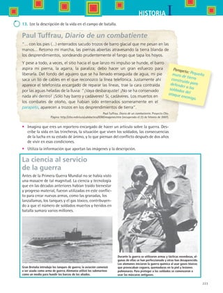 223
IHISTORIA
13.	 Lee la descripción de la vida en el campo de batalla.
Paul Tuffrau, Diario de un combatiente
“... con los pies (...) enterrados sacudo trozos de barro glacial que me pesan en las
manos... Retomo mi marcha, las piernas abiertas atravesando la tierra blanda de
los desprendimientos, sondeando prudentemente el fango que tapa los hoyos.
Y pese a todo, a veces, el sitio hacia el que lanzo mi impulso se hunde, el barro
aspira mi pierna, la agarra, la paraliza; debo hacer un gran esfuerzo para
liberarla. Del fondo del agujero que se ha llenado enseguida de agua, mi pie
saca un lío de cables en el que reconozco la línea telefónica. Justamente ahí
aparece el telefonista encargado de reparar las líneas, trae la cara contraída
por las aguas heladas de la lluvia: “¡Vaya desbarajuste! ¡No se ha conservado
nada ahí dentro! ¡Sólo hay barro y cadáveres! Sí, cadáveres. Los muertos en
los combates de otoño, que habían sido enterrados someramente en el
parapeto, aparecen a trozos en los desprendimientos de tierra”.
Paul Tuffrau. Diario de un combatiente. Proyecto Clío.
Página: http://clio.rediris.es/udidactica/IGM/imagenes.htm (recuperado el 23 de febrero de 2007).
•	 Imagina que eres un reportero encargado de hacer un artículo sobre la guerra. Des-
cribe la vida en las trincheras, la situación que viven los soldados, las consecuencias
de la lucha en su estado de ánimo, y lo que piensan del conflicto después de dos años
de vivir en esas condiciones.
•	 Utiliza la información que aportan las imágenes y la descripción.
Parapeto: Pequeñomuro de tierraconstruido paradefender a lossoldados delataque enemigo.
Durante la guerra se utilizaron armas y tácticas novedosas, al-
gunas de ellas se han perfeccionado y otras han desaparecido.
Los alemanes iniciaron la guerra química al usar gases tóxicos
que provocaban ceguera, quemaduras en la piel y lesiones
pulmonares. Para proteger a los soldados se comenzaron a
usar las máscaras antigases.
Gran Bretaña introdujo los tanques de guerra; la aviación comenzó
a ser usada como arma de guerra; Alemania utilizó los submarinos
como un medio para hundir los barcos de los aliados.
La ciencia al servicio
de la guerra
Antes de la Primera Guerra Mundial no se había visto
una masacre de tal magnitud. La ciencia y tecnología
que en las décadas anteriores habían traído bienestar
y progreso material, fueron utilizadas en este conflic-
to para crear nuevas armas, como las granadas, los
lanzallamas, los tanques y el gas tóxico, contribuyen-
do a que el número de soldados muertos y heridos en
batalla sumara varios millones.
HIST1 B3 S9.indd 223 6/6/07 6:29:11 PM
 