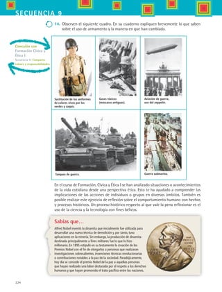 224
secuencia 9
Sabías que…
Alfred Nobel inventó la dinamita que inicialmente fue utilizada para
desarrollar una nueva técnica de demolición y, por tanto, tuvo
aplicaciones en la minería. Sin embargo, la producción de dinamita
destinada principalmente a fines militares fue lo que lo hizo
millonario. En 1895 estipuló en su testamento la creación de los
Premios Nobel con el fin de otorgarlos a personas que realizaran
investigaciones sobresalientes, invenciones técnicas revolucionarias
o contribuciones notables a la paz de la sociedad. Paradójicamente,
hoy día se concede el premio Nobel de la paz a aquellas personas
que hayan realizado una labor destacada por el respeto a los derechos
humanos y que hayan promovido el trato pacífico entre las naciones.
14.	 Observen el siguiente cuadro. En su cuaderno expliquen brevemente lo que saben
sobre el uso de armamento y la manera en que han cambiado.
En el curso de Formación, Cívica y Ética I se han analizado situaciones o acontecimientos
de la vida cotidiana desde una perspectiva ética. Esto te ha ayudado a comprender las
implicaciones de las acciones de individuos o grupos en diversos ámbitos. También es
posible realizar este ejercicio de reflexión sobre el comportamiento humano con hechos
y procesos históricos. Un proceso histórico respecto al que vale la pena reflexionar es el
uso de la ciencia y la tecnología con fines bélicos.
Conexión con
Formación Cívica y
Ética I
Secuencia 9: Comparto
valores y responsabilidades
Sustitución de los uniformes
de colores vivos por los
verdes y caquis.
Gases tóxicos
(máscaras antiguas).
Tanques de guerra.
Aviación de guerra,
uso del zeppelin.
Guerra submarina.
HIST1 B3 S9.indd 224 6/6/07 6:29:20 PM
 