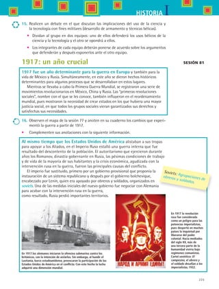 225
IHISTORIA
Al mismo tiempo que los Estados Unidos de América alistaban a sus tropas
para apoyar a los Aliados, en el Imperio Ruso estalló una guerra interna que fue
resultado del descontento de la población. El autoritarismo que ejercieron durante
años los Romanov, dinastía gobernante en Rusia, las pésimas condiciones de trabajo
y de vida de la mayoría de sus habitantes y la crisis económica, agudizada con la
intervención rusa en la guerra, fueron las principales causas del conflicto.
El imperio fue sustituido, primero por un gobierno provisional que proponía la
instauración de un sistema republicano y después por el gobierno bolchevique,
encabezado por Lenin, quien era apoyado por obreros y soldados, organizados en
soviets. Una de las medidas iniciales del nuevo gobierno fue negociar con Alemania
para acabar con la intervención rusa en la guerra,
como resultado, Rusia perdió importantes territorios.
Sesión 81
En 1917 los alemanes iniciaron la ofensiva submarina contra los
británicos, con la intención de aislarlos. Sin embargo, al hundir el
Lusitania, barco estadounidense, provocaron la participación de los
Estados Unidos de América en el conflicto. Con este hecho la lucha
adquirió una dimensión mundial.
En 1917 la revolución
rusa fue considerada
como un peligro para las
potencias imperialistas,
pues despertó en muchos
países la inquietud por
liberarse del poder
colonial. Hacia mediados
del siglo XX, más de
una tercera parte de la
humanidad viviría bajo
regímenes comunistas.
Cartel soviético: El
campesino, el obrero y
el soldado desafían a los
imperialistas, 1932.
Soviets: Agrupaciones de
obreros y soldados.
15.	 Realicen un debate en el que discutan las implicaciones del uso de la ciencia y	
la tecnología con fines militares (desarrollo de armamento y técnicas bélicas).
•	 Dividan al grupo en dos equipos: uno de ellos defenderá los usos bélicos de la
ciencia y la tecnología y el otro se opondrá a ellos.
•	 Los integrantes de cada equipo deberán ponerse de acuerdo sobre los argumentos
que defenderán y después exponerlos ante el otro equipo.
1917: un año crucial
1917 fue un año determinante para la guerra en Europa y también para la
vida de México y Rusia. Simultáneamente, en este año se dieron hechos históricos
determinantes para algunos procesos que se desarrollaban en estos lugares.
Mientras se llevaba a cabo la Primera Guerra Mundial, se registraron una serie de
movimientos revolucionarios en México, China y Rusia. Las “primeras revoluciones
sociales”, nombre con el que se les conoce, también influyeron en el reordenamiento
mundial, pues mostraron la necesidad de crear estados en los que hubiera una mayor
justicia social, en que todos los grupos sociales vieran garantizados sus derechos y
satisfechas sus necesidades.
16.	 Observen el mapa de la sesión 77 y anoten en su cuaderno los cambios que experi-
mentó la guerra a partir de 1917.
•	 Complementen sus anotaciones con la siguiente información.
HIST1 B3 S9.indd 225 6/6/07 6:29:21 PM
 