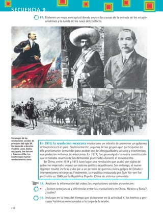 226
secuencia 9
17.	 Elaboren un mapa conceptual donde anoten las causas de la entrada de los estado-
unidenses y la salida de los rusos del conflicto.
En 1910, la revolución mexicana inició como un intento de promover un gobierno
democrático en el país. Posteriormente, algunos de los grupos que participaron en
ella proclamaron demandas para acabar con las desigualdades sociales y económicas
que padecían millones de mexicanos. En 1917, fue promulgada la nueva constitución
que retomaba muchas de las demandas planteadas durante el movimiento.
En China, entre 1911 y 1912 tuvo lugar una revolución que acabó con siglos de
gobierno imperial e impuso un sistema político republicano. Sin embargo, el nuevo
régimen resultó ineficaz y dio pie a un periodo de guerras civiles, golpes de Estado e
intervenciones extranjeras. Finalmente, la república instaurada por Sun Yat-sen fue
sustituida en 1949 por la República Popular China de sistema comunista.
18.	 Analicen la información del video Las revoluciones sociales y contesten:
•	 ¿Existen semejanzas y diferencias entre las revoluciones en China, México y Rusia?,
¿cuáles?
19.	 Incluyan en la línea del tiempo que elaboraron en la actividad 4, los hechos y pro-
cesos históricos mencionados a lo largo de la sesión.
Personajes de las
revoluciones sociales de
principios del siglo XX.
De izquierda a derecha:
Vladimir Lenin, Emilia-
no Zapata, Sun Yat-sen
y Francisco Villa. Los
bolcheviques fueron
revolucionarios rusos.
HIST1 B3 S9.indd 226 6/6/07 6:29:22 PM
 